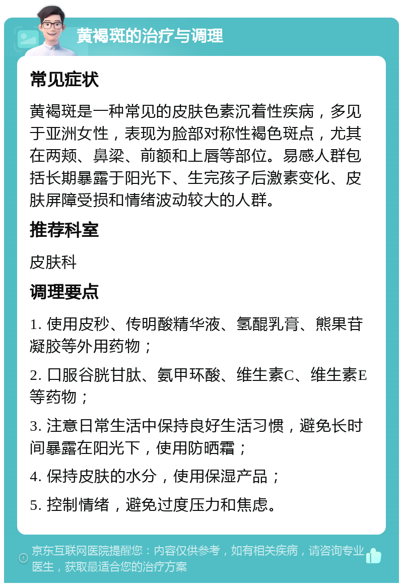 黄褐斑的治疗与调理 常见症状 黄褐斑是一种常见的皮肤色素沉着性疾病，多见于亚洲女性，表现为脸部对称性褐色斑点，尤其在两颊、鼻梁、前额和上唇等部位。易感人群包括长期暴露于阳光下、生完孩子后激素变化、皮肤屏障受损和情绪波动较大的人群。 推荐科室 皮肤科 调理要点 1. 使用皮秒、传明酸精华液、氢醌乳膏、熊果苷凝胶等外用药物； 2. 口服谷胱甘肽、氨甲环酸、维生素C、维生素E等药物； 3. 注意日常生活中保持良好生活习惯，避免长时间暴露在阳光下，使用防晒霜； 4. 保持皮肤的水分，使用保湿产品； 5. 控制情绪，避免过度压力和焦虑。