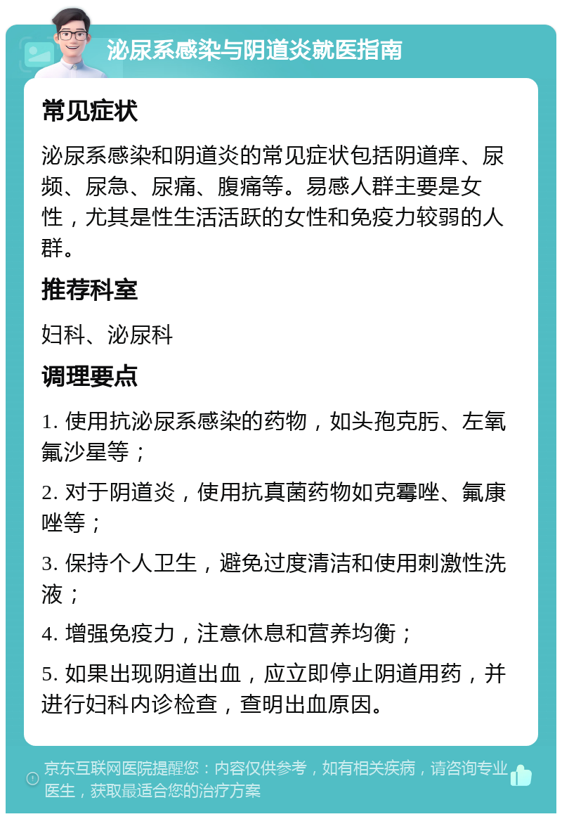 泌尿系感染与阴道炎就医指南 常见症状 泌尿系感染和阴道炎的常见症状包括阴道痒、尿频、尿急、尿痛、腹痛等。易感人群主要是女性，尤其是性生活活跃的女性和免疫力较弱的人群。 推荐科室 妇科、泌尿科 调理要点 1. 使用抗泌尿系感染的药物，如头孢克肟、左氧氟沙星等； 2. 对于阴道炎，使用抗真菌药物如克霉唑、氟康唑等； 3. 保持个人卫生，避免过度清洁和使用刺激性洗液； 4. 增强免疫力，注意休息和营养均衡； 5. 如果出现阴道出血，应立即停止阴道用药，并进行妇科内诊检查，查明出血原因。