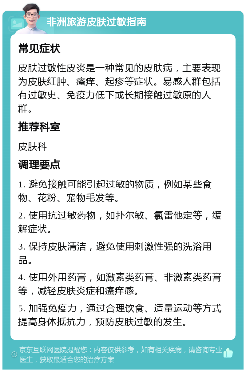 非洲旅游皮肤过敏指南 常见症状 皮肤过敏性皮炎是一种常见的皮肤病，主要表现为皮肤红肿、瘙痒、起疹等症状。易感人群包括有过敏史、免疫力低下或长期接触过敏原的人群。 推荐科室 皮肤科 调理要点 1. 避免接触可能引起过敏的物质，例如某些食物、花粉、宠物毛发等。 2. 使用抗过敏药物，如扑尔敏、氯雷他定等，缓解症状。 3. 保持皮肤清洁，避免使用刺激性强的洗浴用品。 4. 使用外用药膏，如激素类药膏、非激素类药膏等，减轻皮肤炎症和瘙痒感。 5. 加强免疫力，通过合理饮食、适量运动等方式提高身体抵抗力，预防皮肤过敏的发生。