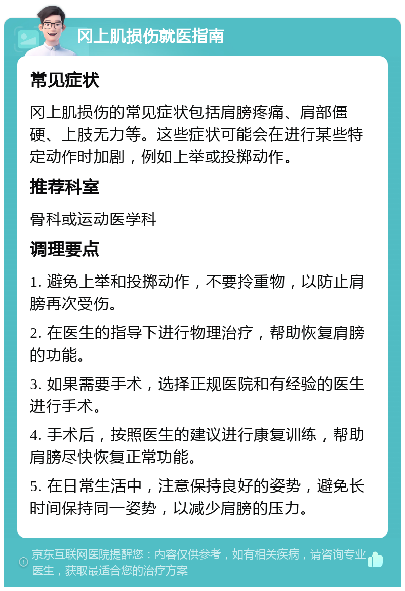 冈上肌损伤就医指南 常见症状 冈上肌损伤的常见症状包括肩膀疼痛、肩部僵硬、上肢无力等。这些症状可能会在进行某些特定动作时加剧，例如上举或投掷动作。 推荐科室 骨科或运动医学科 调理要点 1. 避免上举和投掷动作，不要拎重物，以防止肩膀再次受伤。 2. 在医生的指导下进行物理治疗，帮助恢复肩膀的功能。 3. 如果需要手术，选择正规医院和有经验的医生进行手术。 4. 手术后，按照医生的建议进行康复训练，帮助肩膀尽快恢复正常功能。 5. 在日常生活中，注意保持良好的姿势，避免长时间保持同一姿势，以减少肩膀的压力。