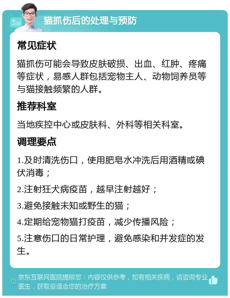 猫抓伤后的处理与预防 常见症状 猫抓伤可能会导致皮肤破损、出血、红肿、疼痛等症状，易感人群包括宠物主人、动物饲养员等与猫接触频繁的人群。 推荐科室 当地疾控中心或皮肤科、外科等相关科室。 调理要点 1.及时清洗伤口，使用肥皂水冲洗后用酒精或碘伏消毒； 2.注射狂犬病疫苗，越早注射越好； 3.避免接触未知或野生的猫； 4.定期给宠物猫打疫苗，减少传播风险； 5.注意伤口的日常护理，避免感染和并发症的发生。