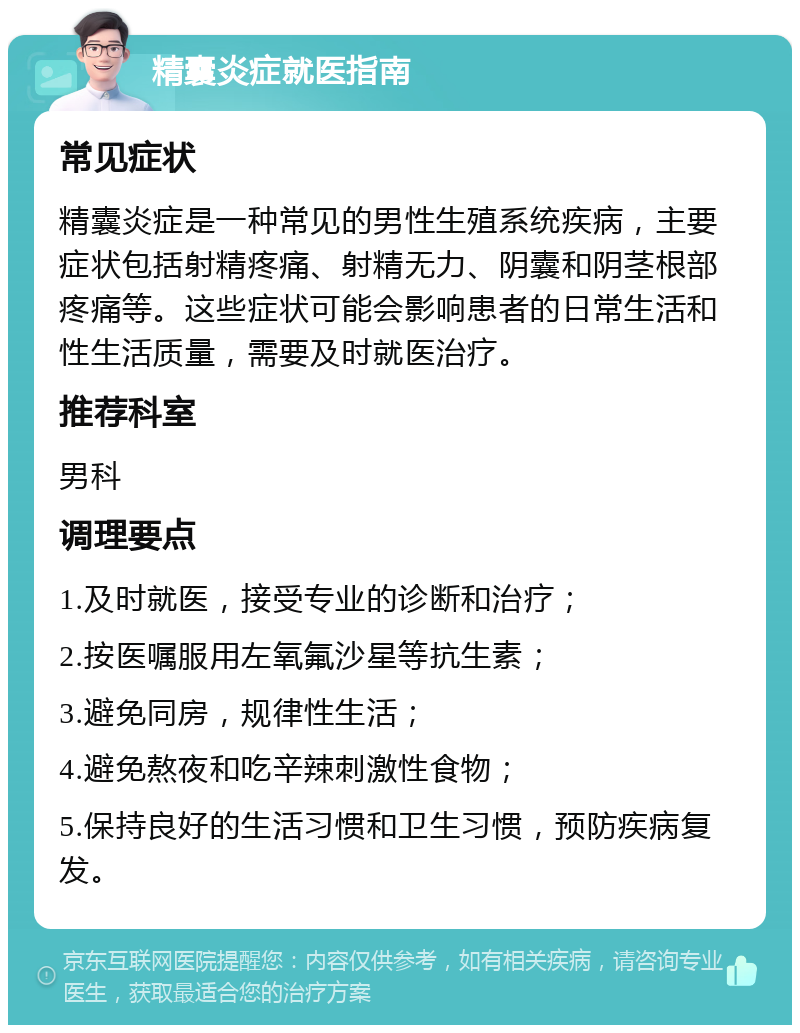 精囊炎症就医指南 常见症状 精囊炎症是一种常见的男性生殖系统疾病，主要症状包括射精疼痛、射精无力、阴囊和阴茎根部疼痛等。这些症状可能会影响患者的日常生活和性生活质量，需要及时就医治疗。 推荐科室 男科 调理要点 1.及时就医，接受专业的诊断和治疗； 2.按医嘱服用左氧氟沙星等抗生素； 3.避免同房，规律性生活； 4.避免熬夜和吃辛辣刺激性食物； 5.保持良好的生活习惯和卫生习惯，预防疾病复发。