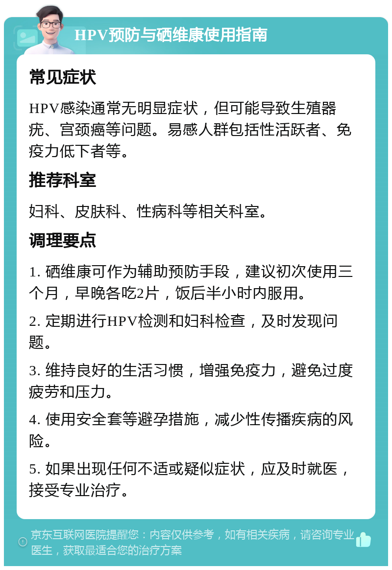 HPV预防与硒维康使用指南 常见症状 HPV感染通常无明显症状，但可能导致生殖器疣、宫颈癌等问题。易感人群包括性活跃者、免疫力低下者等。 推荐科室 妇科、皮肤科、性病科等相关科室。 调理要点 1. 硒维康可作为辅助预防手段，建议初次使用三个月，早晚各吃2片，饭后半小时内服用。 2. 定期进行HPV检测和妇科检查，及时发现问题。 3. 维持良好的生活习惯，增强免疫力，避免过度疲劳和压力。 4. 使用安全套等避孕措施，减少性传播疾病的风险。 5. 如果出现任何不适或疑似症状，应及时就医，接受专业治疗。