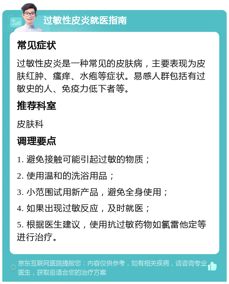 过敏性皮炎就医指南 常见症状 过敏性皮炎是一种常见的皮肤病，主要表现为皮肤红肿、瘙痒、水疱等症状。易感人群包括有过敏史的人、免疫力低下者等。 推荐科室 皮肤科 调理要点 1. 避免接触可能引起过敏的物质； 2. 使用温和的洗浴用品； 3. 小范围试用新产品，避免全身使用； 4. 如果出现过敏反应，及时就医； 5. 根据医生建议，使用抗过敏药物如氯雷他定等进行治疗。