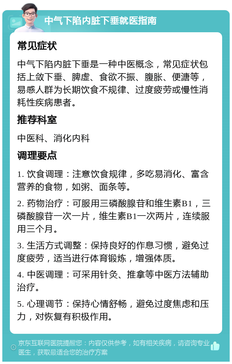 中气下陷内脏下垂就医指南 常见症状 中气下陷内脏下垂是一种中医概念，常见症状包括上敛下垂、脾虚、食欲不振、腹胀、便溏等，易感人群为长期饮食不规律、过度疲劳或慢性消耗性疾病患者。 推荐科室 中医科、消化内科 调理要点 1. 饮食调理：注意饮食规律，多吃易消化、富含营养的食物，如粥、面条等。 2. 药物治疗：可服用三磷酸腺苷和维生素B1，三磷酸腺苷一次一片，维生素B1一次两片，连续服用三个月。 3. 生活方式调整：保持良好的作息习惯，避免过度疲劳，适当进行体育锻炼，增强体质。 4. 中医调理：可采用针灸、推拿等中医方法辅助治疗。 5. 心理调节：保持心情舒畅，避免过度焦虑和压力，对恢复有积极作用。