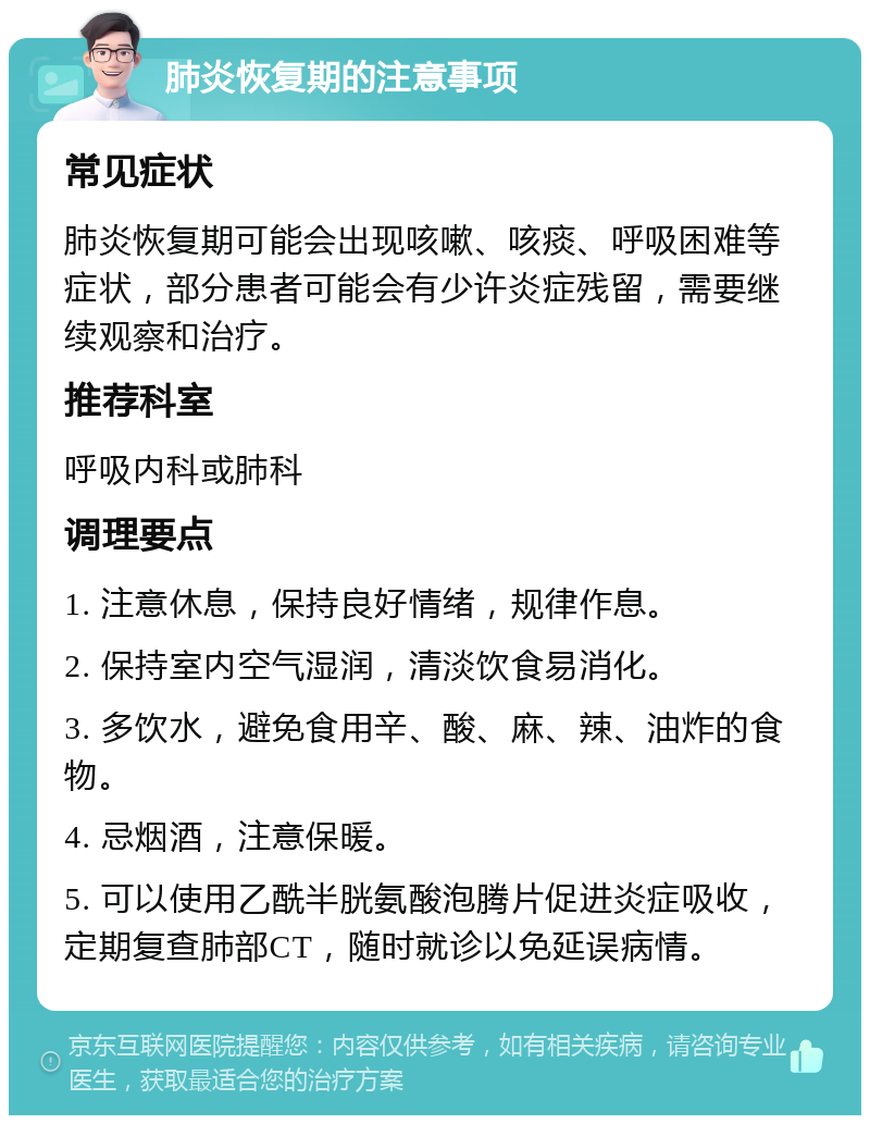 肺炎恢复期的注意事项 常见症状 肺炎恢复期可能会出现咳嗽、咳痰、呼吸困难等症状，部分患者可能会有少许炎症残留，需要继续观察和治疗。 推荐科室 呼吸内科或肺科 调理要点 1. 注意休息，保持良好情绪，规律作息。 2. 保持室内空气湿润，清淡饮食易消化。 3. 多饮水，避免食用辛、酸、麻、辣、油炸的食物。 4. 忌烟酒，注意保暖。 5. 可以使用乙酰半胱氨酸泡腾片促进炎症吸收，定期复查肺部CT，随时就诊以免延误病情。