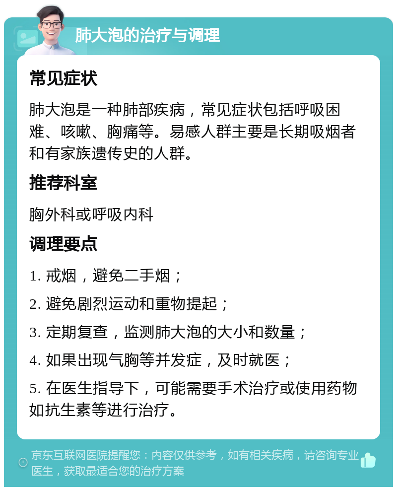 肺大泡的治疗与调理 常见症状 肺大泡是一种肺部疾病，常见症状包括呼吸困难、咳嗽、胸痛等。易感人群主要是长期吸烟者和有家族遗传史的人群。 推荐科室 胸外科或呼吸内科 调理要点 1. 戒烟，避免二手烟； 2. 避免剧烈运动和重物提起； 3. 定期复查，监测肺大泡的大小和数量； 4. 如果出现气胸等并发症，及时就医； 5. 在医生指导下，可能需要手术治疗或使用药物如抗生素等进行治疗。