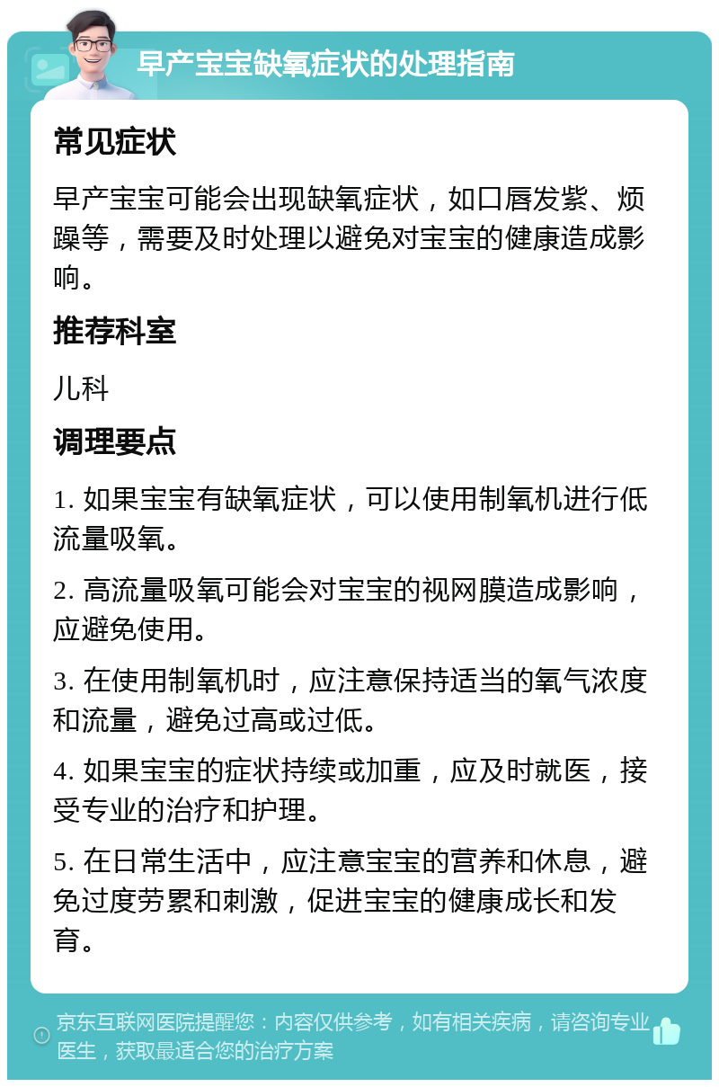 早产宝宝缺氧症状的处理指南 常见症状 早产宝宝可能会出现缺氧症状，如口唇发紫、烦躁等，需要及时处理以避免对宝宝的健康造成影响。 推荐科室 儿科 调理要点 1. 如果宝宝有缺氧症状，可以使用制氧机进行低流量吸氧。 2. 高流量吸氧可能会对宝宝的视网膜造成影响，应避免使用。 3. 在使用制氧机时，应注意保持适当的氧气浓度和流量，避免过高或过低。 4. 如果宝宝的症状持续或加重，应及时就医，接受专业的治疗和护理。 5. 在日常生活中，应注意宝宝的营养和休息，避免过度劳累和刺激，促进宝宝的健康成长和发育。