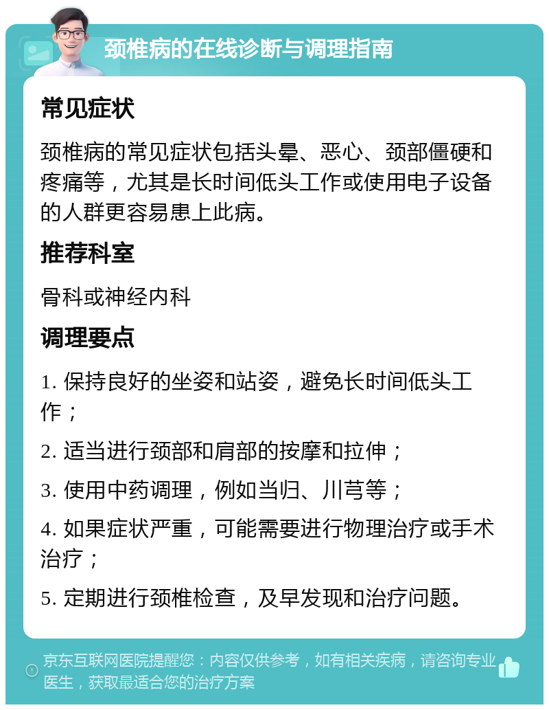 颈椎病的在线诊断与调理指南 常见症状 颈椎病的常见症状包括头晕、恶心、颈部僵硬和疼痛等，尤其是长时间低头工作或使用电子设备的人群更容易患上此病。 推荐科室 骨科或神经内科 调理要点 1. 保持良好的坐姿和站姿，避免长时间低头工作； 2. 适当进行颈部和肩部的按摩和拉伸； 3. 使用中药调理，例如当归、川芎等； 4. 如果症状严重，可能需要进行物理治疗或手术治疗； 5. 定期进行颈椎检查，及早发现和治疗问题。