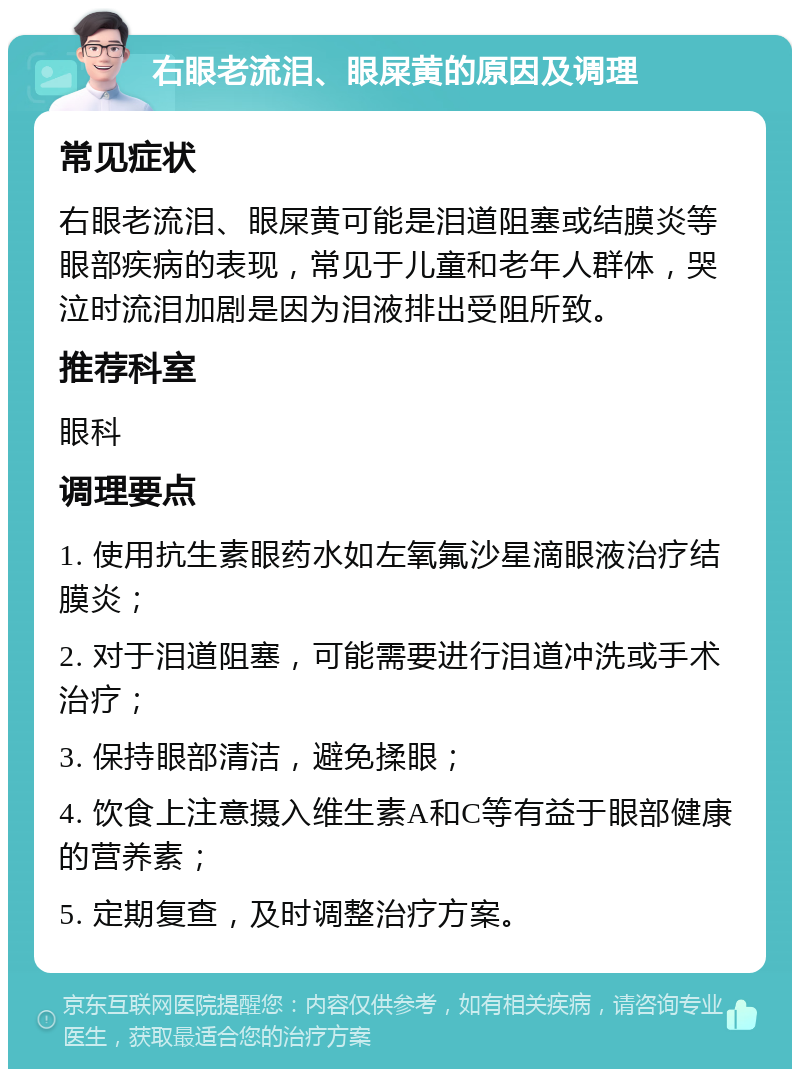 右眼老流泪、眼屎黄的原因及调理 常见症状 右眼老流泪、眼屎黄可能是泪道阻塞或结膜炎等眼部疾病的表现，常见于儿童和老年人群体，哭泣时流泪加剧是因为泪液排出受阻所致。 推荐科室 眼科 调理要点 1. 使用抗生素眼药水如左氧氟沙星滴眼液治疗结膜炎； 2. 对于泪道阻塞，可能需要进行泪道冲洗或手术治疗； 3. 保持眼部清洁，避免揉眼； 4. 饮食上注意摄入维生素A和C等有益于眼部健康的营养素； 5. 定期复查，及时调整治疗方案。