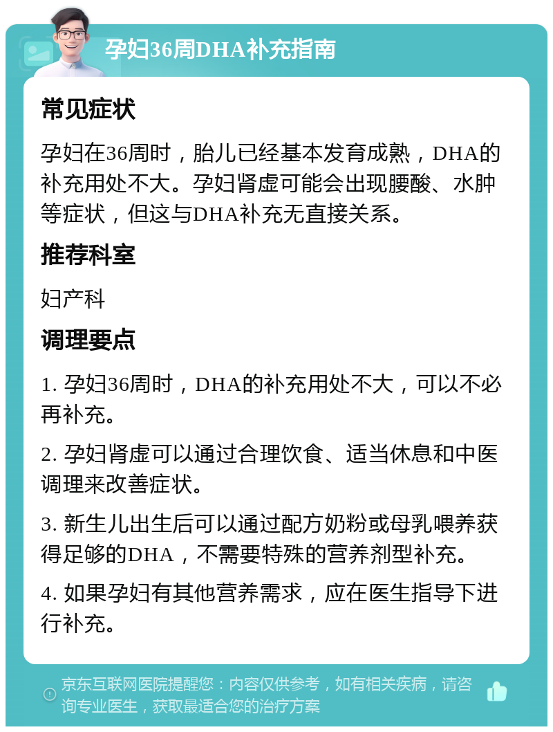 孕妇36周DHA补充指南 常见症状 孕妇在36周时，胎儿已经基本发育成熟，DHA的补充用处不大。孕妇肾虚可能会出现腰酸、水肿等症状，但这与DHA补充无直接关系。 推荐科室 妇产科 调理要点 1. 孕妇36周时，DHA的补充用处不大，可以不必再补充。 2. 孕妇肾虚可以通过合理饮食、适当休息和中医调理来改善症状。 3. 新生儿出生后可以通过配方奶粉或母乳喂养获得足够的DHA，不需要特殊的营养剂型补充。 4. 如果孕妇有其他营养需求，应在医生指导下进行补充。