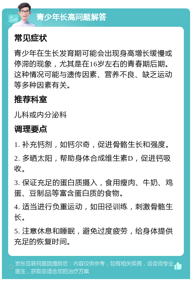 青少年长高问题解答 常见症状 青少年在生长发育期可能会出现身高增长缓慢或停滞的现象，尤其是在16岁左右的青春期后期。这种情况可能与遗传因素、营养不良、缺乏运动等多种因素有关。 推荐科室 儿科或内分泌科 调理要点 1. 补充钙剂，如钙尔奇，促进骨骼生长和强度。 2. 多晒太阳，帮助身体合成维生素D，促进钙吸收。 3. 保证充足的蛋白质摄入，食用瘦肉、牛奶、鸡蛋、豆制品等富含蛋白质的食物。 4. 适当进行负重运动，如田径训练，刺激骨骼生长。 5. 注意休息和睡眠，避免过度疲劳，给身体提供充足的恢复时间。