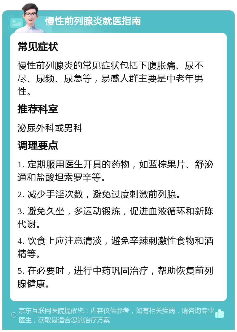 慢性前列腺炎就医指南 常见症状 慢性前列腺炎的常见症状包括下腹胀痛、尿不尽、尿频、尿急等，易感人群主要是中老年男性。 推荐科室 泌尿外科或男科 调理要点 1. 定期服用医生开具的药物，如蓝棕果片、舒泌通和盐酸坦索罗辛等。 2. 减少手淫次数，避免过度刺激前列腺。 3. 避免久坐，多运动锻炼，促进血液循环和新陈代谢。 4. 饮食上应注意清淡，避免辛辣刺激性食物和酒精等。 5. 在必要时，进行中药巩固治疗，帮助恢复前列腺健康。