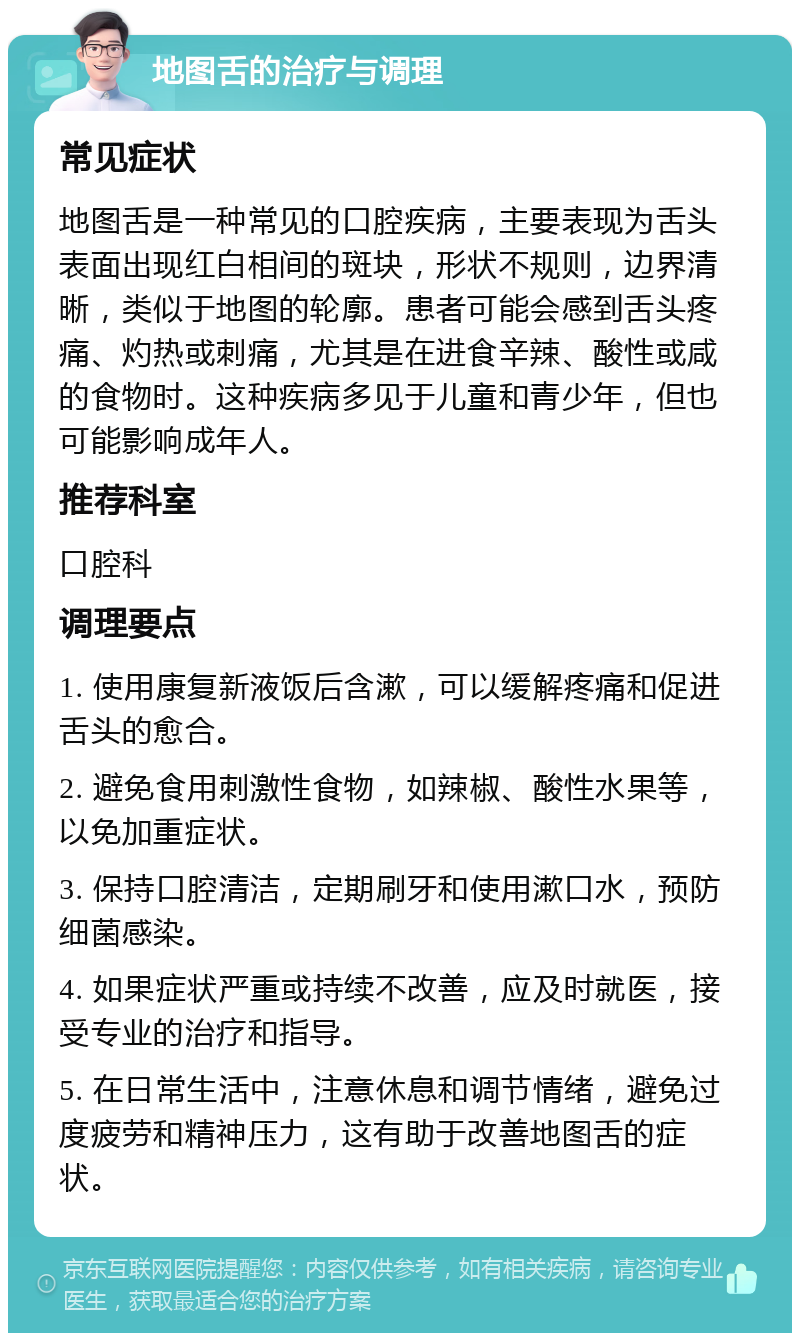 地图舌的治疗与调理 常见症状 地图舌是一种常见的口腔疾病，主要表现为舌头表面出现红白相间的斑块，形状不规则，边界清晰，类似于地图的轮廓。患者可能会感到舌头疼痛、灼热或刺痛，尤其是在进食辛辣、酸性或咸的食物时。这种疾病多见于儿童和青少年，但也可能影响成年人。 推荐科室 口腔科 调理要点 1. 使用康复新液饭后含漱，可以缓解疼痛和促进舌头的愈合。 2. 避免食用刺激性食物，如辣椒、酸性水果等，以免加重症状。 3. 保持口腔清洁，定期刷牙和使用漱口水，预防细菌感染。 4. 如果症状严重或持续不改善，应及时就医，接受专业的治疗和指导。 5. 在日常生活中，注意休息和调节情绪，避免过度疲劳和精神压力，这有助于改善地图舌的症状。