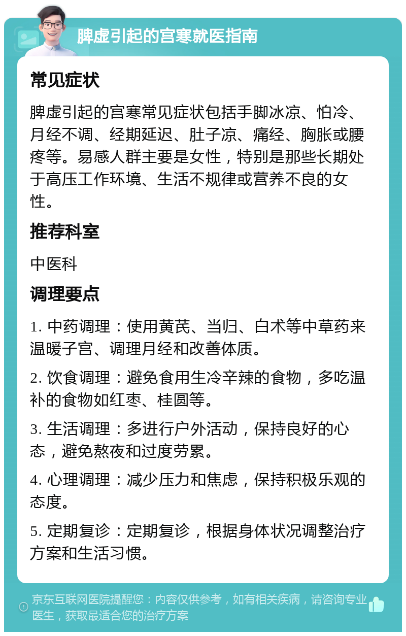 脾虚引起的宫寒就医指南 常见症状 脾虚引起的宫寒常见症状包括手脚冰凉、怕冷、月经不调、经期延迟、肚子凉、痛经、胸胀或腰疼等。易感人群主要是女性，特别是那些长期处于高压工作环境、生活不规律或营养不良的女性。 推荐科室 中医科 调理要点 1. 中药调理：使用黄芪、当归、白术等中草药来温暖子宫、调理月经和改善体质。 2. 饮食调理：避免食用生冷辛辣的食物，多吃温补的食物如红枣、桂圆等。 3. 生活调理：多进行户外活动，保持良好的心态，避免熬夜和过度劳累。 4. 心理调理：减少压力和焦虑，保持积极乐观的态度。 5. 定期复诊：定期复诊，根据身体状况调整治疗方案和生活习惯。