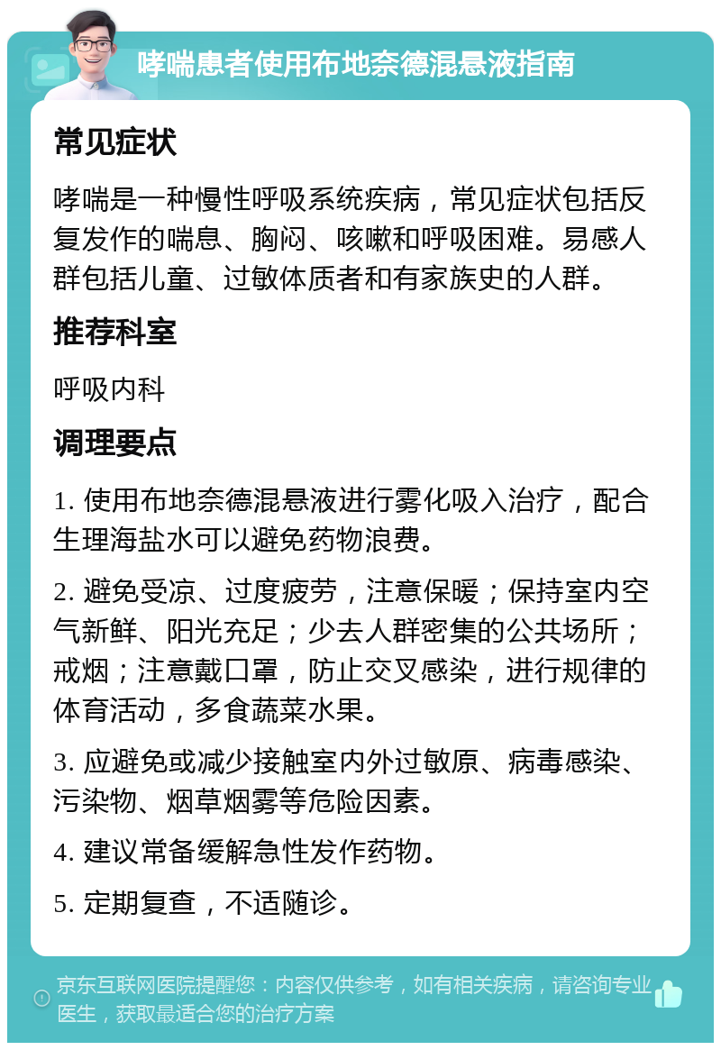 哮喘患者使用布地奈德混悬液指南 常见症状 哮喘是一种慢性呼吸系统疾病，常见症状包括反复发作的喘息、胸闷、咳嗽和呼吸困难。易感人群包括儿童、过敏体质者和有家族史的人群。 推荐科室 呼吸内科 调理要点 1. 使用布地奈德混悬液进行雾化吸入治疗，配合生理海盐水可以避免药物浪费。 2. 避免受凉、过度疲劳，注意保暖；保持室内空气新鲜、阳光充足；少去人群密集的公共场所；戒烟；注意戴口罩，防止交叉感染，进行规律的体育活动，多食蔬菜水果。 3. 应避免或减少接触室内外过敏原、病毒感染、污染物、烟草烟雾等危险因素。 4. 建议常备缓解急性发作药物。 5. 定期复查，不适随诊。