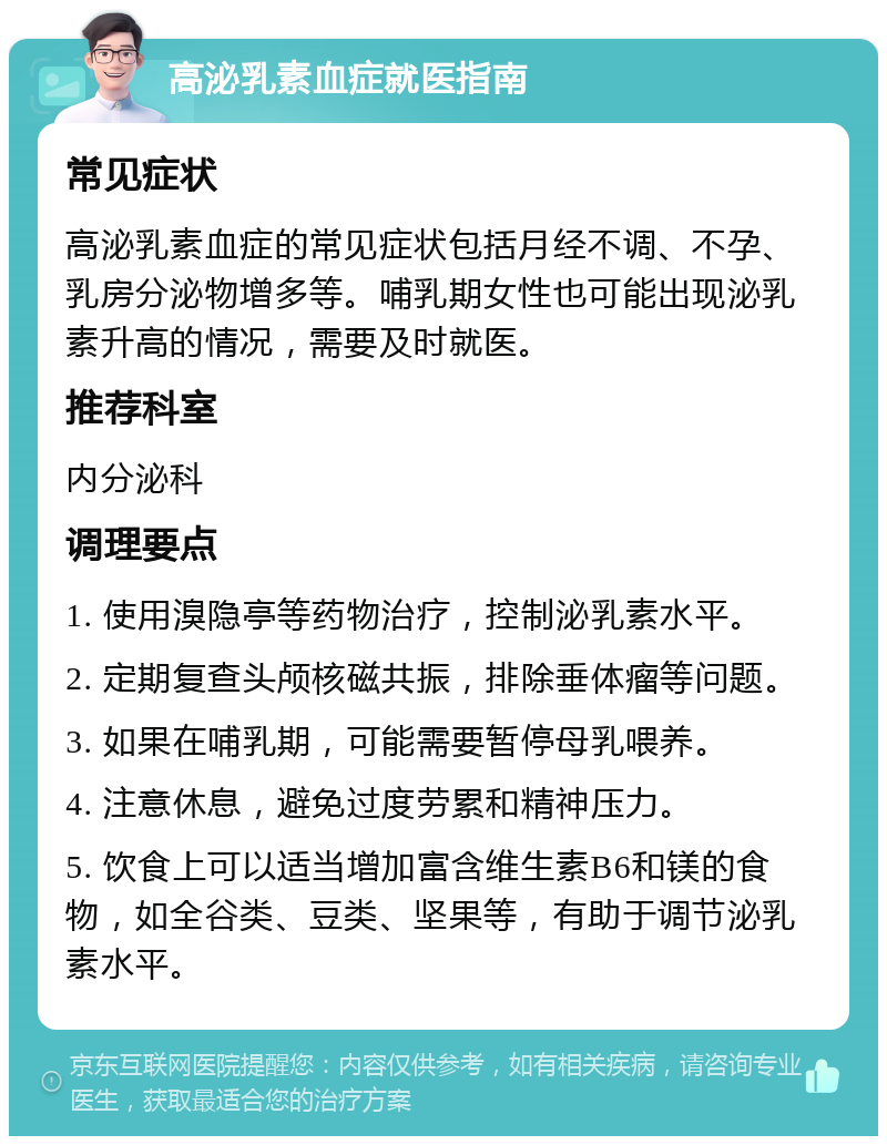 高泌乳素血症就医指南 常见症状 高泌乳素血症的常见症状包括月经不调、不孕、乳房分泌物增多等。哺乳期女性也可能出现泌乳素升高的情况，需要及时就医。 推荐科室 内分泌科 调理要点 1. 使用溴隐亭等药物治疗，控制泌乳素水平。 2. 定期复查头颅核磁共振，排除垂体瘤等问题。 3. 如果在哺乳期，可能需要暂停母乳喂养。 4. 注意休息，避免过度劳累和精神压力。 5. 饮食上可以适当增加富含维生素B6和镁的食物，如全谷类、豆类、坚果等，有助于调节泌乳素水平。