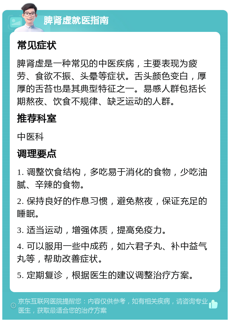 脾肾虚就医指南 常见症状 脾肾虚是一种常见的中医疾病，主要表现为疲劳、食欲不振、头晕等症状。舌头颜色变白，厚厚的舌苔也是其典型特征之一。易感人群包括长期熬夜、饮食不规律、缺乏运动的人群。 推荐科室 中医科 调理要点 1. 调整饮食结构，多吃易于消化的食物，少吃油腻、辛辣的食物。 2. 保持良好的作息习惯，避免熬夜，保证充足的睡眠。 3. 适当运动，增强体质，提高免疫力。 4. 可以服用一些中成药，如六君子丸、补中益气丸等，帮助改善症状。 5. 定期复诊，根据医生的建议调整治疗方案。