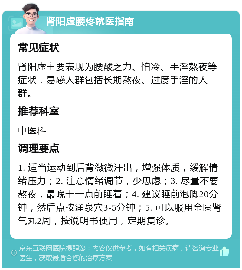 肾阳虚腰疼就医指南 常见症状 肾阳虚主要表现为腰酸乏力、怕冷、手淫熬夜等症状，易感人群包括长期熬夜、过度手淫的人群。 推荐科室 中医科 调理要点 1. 适当运动到后背微微汗出，增强体质，缓解情绪压力；2. 注意情绪调节，少思虑；3. 尽量不要熬夜，最晚十一点前睡着；4. 建议睡前泡脚20分钟，然后点按涌泉穴3-5分钟；5. 可以服用金匮肾气丸2周，按说明书使用，定期复诊。