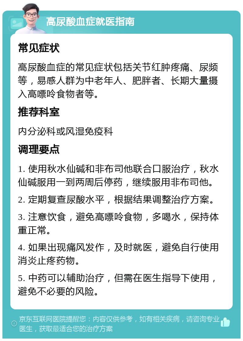 高尿酸血症就医指南 常见症状 高尿酸血症的常见症状包括关节红肿疼痛、尿频等，易感人群为中老年人、肥胖者、长期大量摄入高嘌呤食物者等。 推荐科室 内分泌科或风湿免疫科 调理要点 1. 使用秋水仙碱和非布司他联合口服治疗，秋水仙碱服用一到两周后停药，继续服用非布司他。 2. 定期复查尿酸水平，根据结果调整治疗方案。 3. 注意饮食，避免高嘌呤食物，多喝水，保持体重正常。 4. 如果出现痛风发作，及时就医，避免自行使用消炎止疼药物。 5. 中药可以辅助治疗，但需在医生指导下使用，避免不必要的风险。