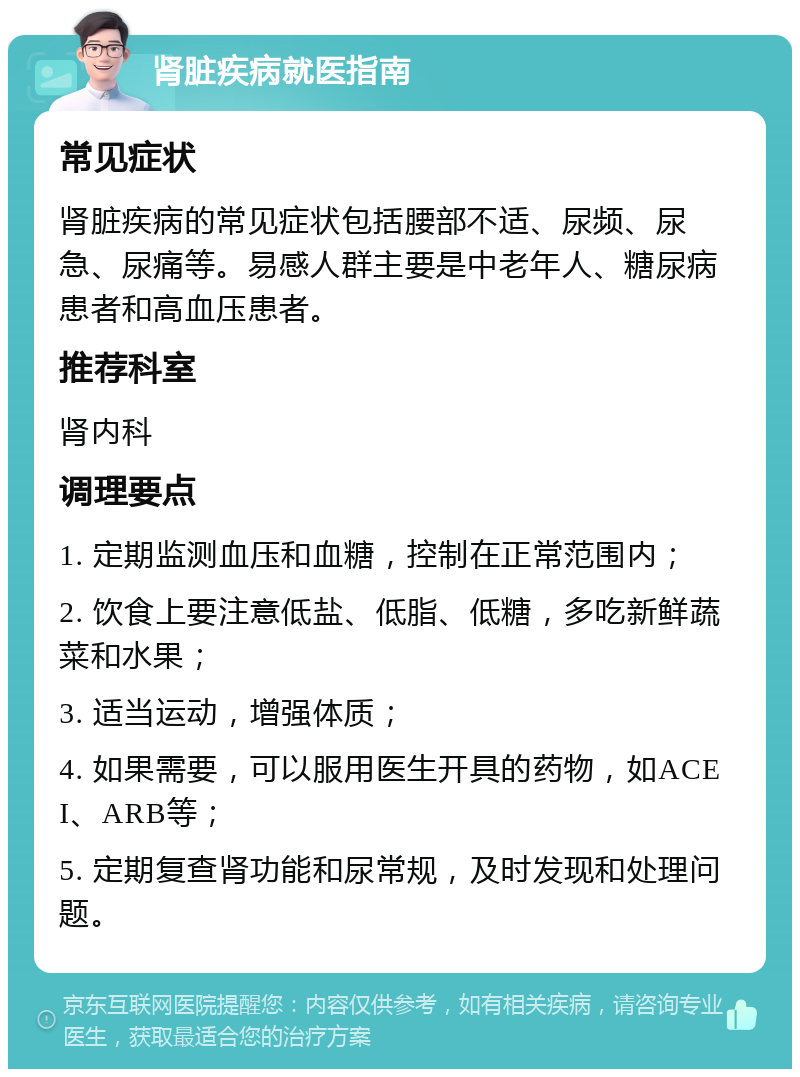 肾脏疾病就医指南 常见症状 肾脏疾病的常见症状包括腰部不适、尿频、尿急、尿痛等。易感人群主要是中老年人、糖尿病患者和高血压患者。 推荐科室 肾内科 调理要点 1. 定期监测血压和血糖，控制在正常范围内； 2. 饮食上要注意低盐、低脂、低糖，多吃新鲜蔬菜和水果； 3. 适当运动，增强体质； 4. 如果需要，可以服用医生开具的药物，如ACEI、ARB等； 5. 定期复查肾功能和尿常规，及时发现和处理问题。