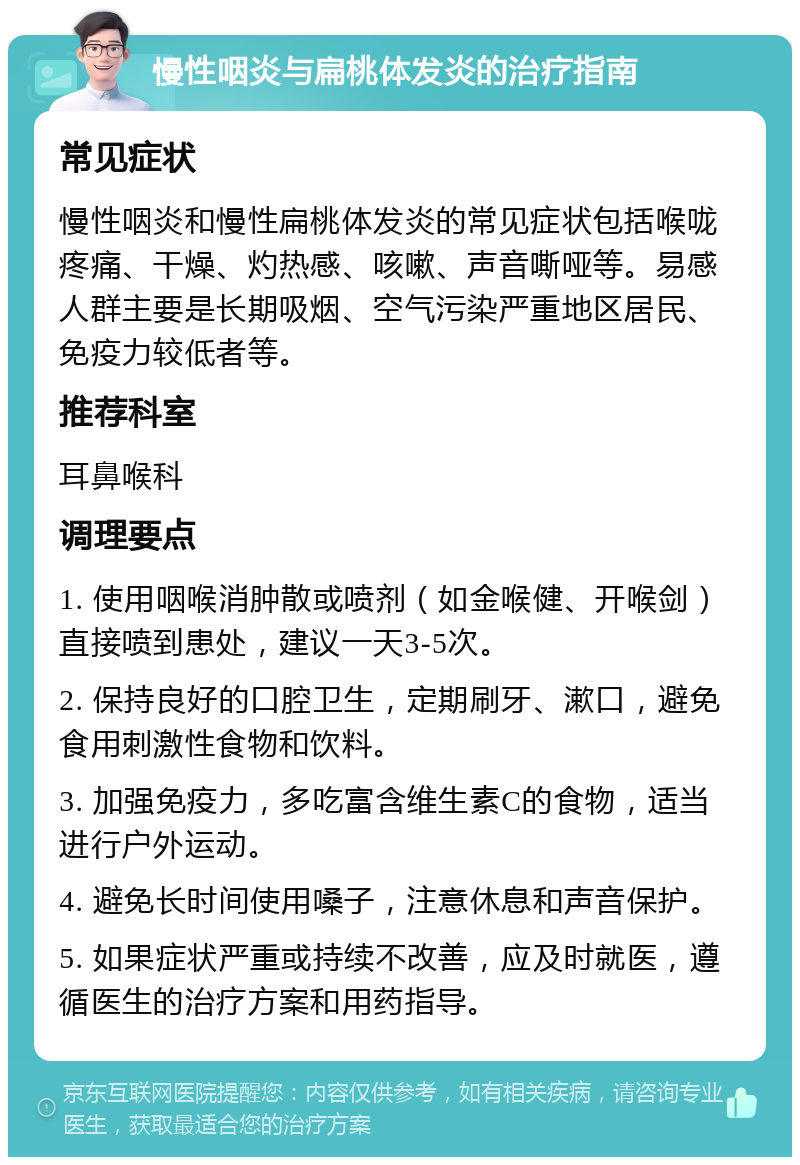 慢性咽炎与扁桃体发炎的治疗指南 常见症状 慢性咽炎和慢性扁桃体发炎的常见症状包括喉咙疼痛、干燥、灼热感、咳嗽、声音嘶哑等。易感人群主要是长期吸烟、空气污染严重地区居民、免疫力较低者等。 推荐科室 耳鼻喉科 调理要点 1. 使用咽喉消肿散或喷剂（如金喉健、开喉剑）直接喷到患处，建议一天3-5次。 2. 保持良好的口腔卫生，定期刷牙、漱口，避免食用刺激性食物和饮料。 3. 加强免疫力，多吃富含维生素C的食物，适当进行户外运动。 4. 避免长时间使用嗓子，注意休息和声音保护。 5. 如果症状严重或持续不改善，应及时就医，遵循医生的治疗方案和用药指导。