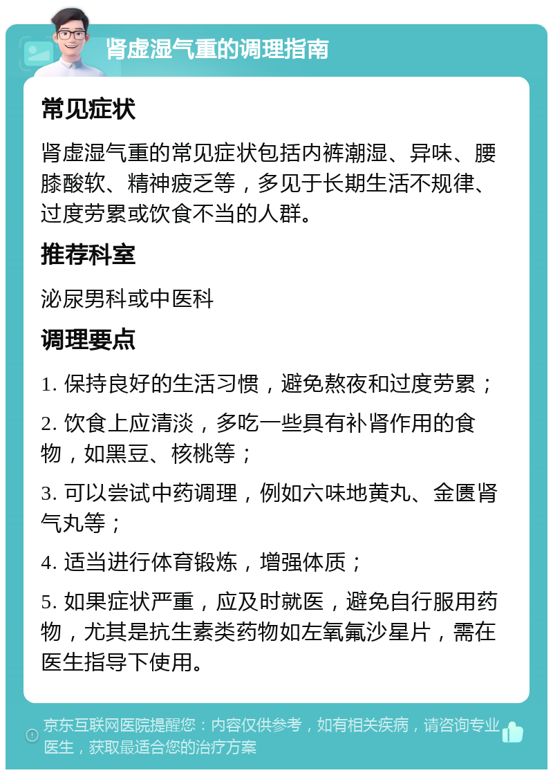 肾虚湿气重的调理指南 常见症状 肾虚湿气重的常见症状包括内裤潮湿、异味、腰膝酸软、精神疲乏等，多见于长期生活不规律、过度劳累或饮食不当的人群。 推荐科室 泌尿男科或中医科 调理要点 1. 保持良好的生活习惯，避免熬夜和过度劳累； 2. 饮食上应清淡，多吃一些具有补肾作用的食物，如黑豆、核桃等； 3. 可以尝试中药调理，例如六味地黄丸、金匮肾气丸等； 4. 适当进行体育锻炼，增强体质； 5. 如果症状严重，应及时就医，避免自行服用药物，尤其是抗生素类药物如左氧氟沙星片，需在医生指导下使用。