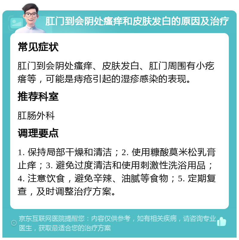 肛门到会阴处瘙痒和皮肤发白的原因及治疗 常见症状 肛门到会阴处瘙痒、皮肤发白、肛门周围有小疙瘩等，可能是痔疮引起的湿疹感染的表现。 推荐科室 肛肠外科 调理要点 1. 保持局部干燥和清洁；2. 使用糠酸莫米松乳膏止痒；3. 避免过度清洁和使用刺激性洗浴用品；4. 注意饮食，避免辛辣、油腻等食物；5. 定期复查，及时调整治疗方案。