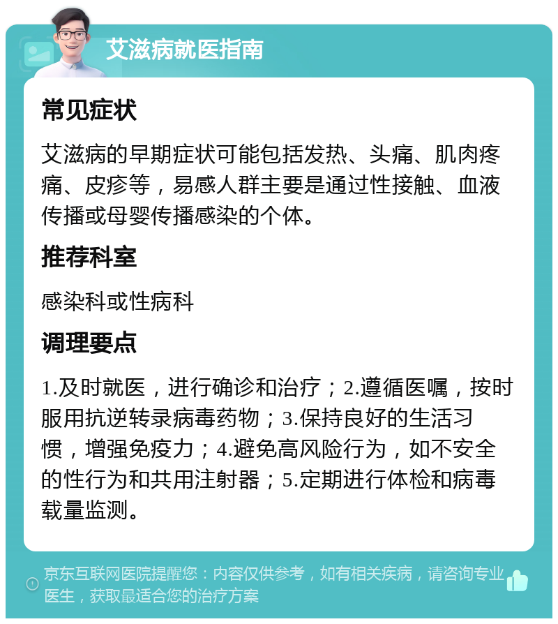 艾滋病就医指南 常见症状 艾滋病的早期症状可能包括发热、头痛、肌肉疼痛、皮疹等，易感人群主要是通过性接触、血液传播或母婴传播感染的个体。 推荐科室 感染科或性病科 调理要点 1.及时就医，进行确诊和治疗；2.遵循医嘱，按时服用抗逆转录病毒药物；3.保持良好的生活习惯，增强免疫力；4.避免高风险行为，如不安全的性行为和共用注射器；5.定期进行体检和病毒载量监测。