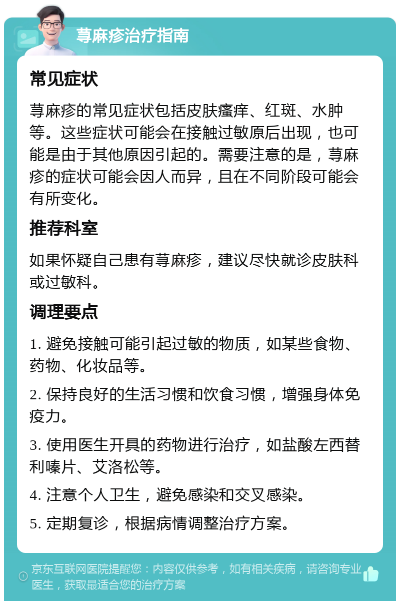 荨麻疹治疗指南 常见症状 荨麻疹的常见症状包括皮肤瘙痒、红斑、水肿等。这些症状可能会在接触过敏原后出现，也可能是由于其他原因引起的。需要注意的是，荨麻疹的症状可能会因人而异，且在不同阶段可能会有所变化。 推荐科室 如果怀疑自己患有荨麻疹，建议尽快就诊皮肤科或过敏科。 调理要点 1. 避免接触可能引起过敏的物质，如某些食物、药物、化妆品等。 2. 保持良好的生活习惯和饮食习惯，增强身体免疫力。 3. 使用医生开具的药物进行治疗，如盐酸左西替利嗪片、艾洛松等。 4. 注意个人卫生，避免感染和交叉感染。 5. 定期复诊，根据病情调整治疗方案。