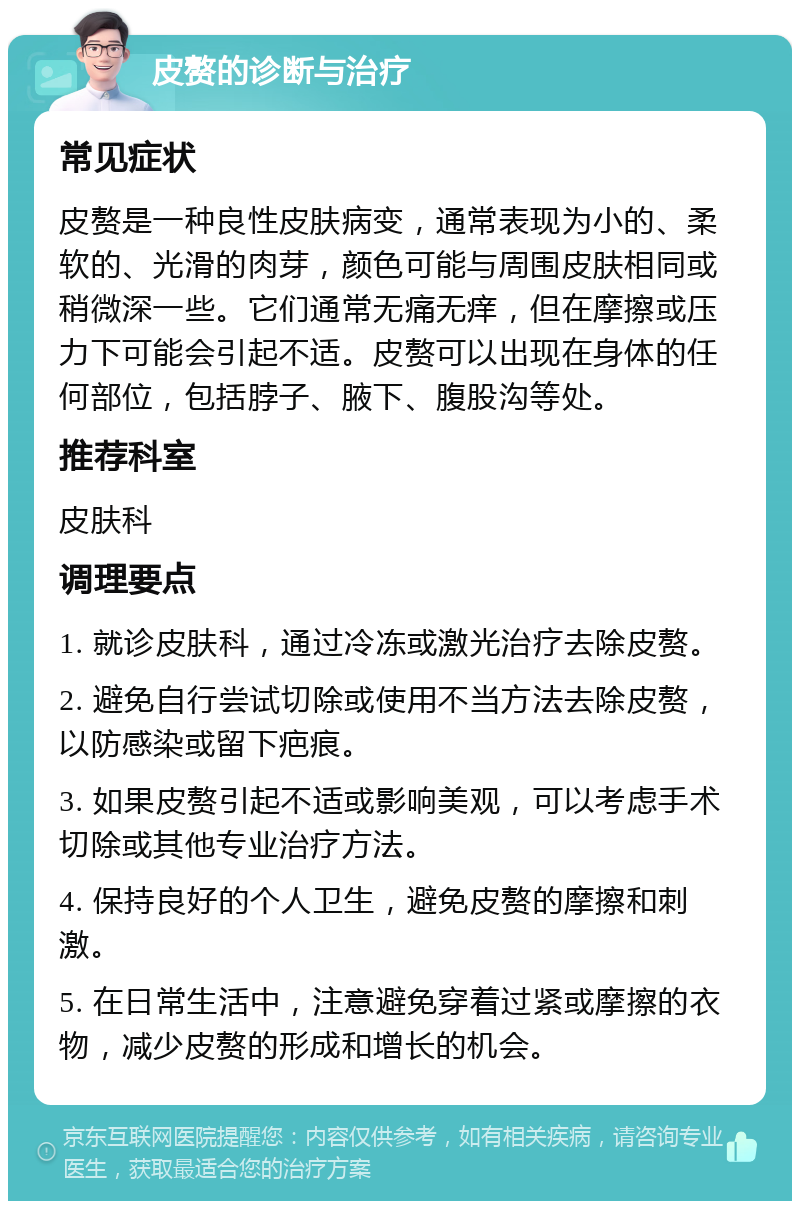 皮赘的诊断与治疗 常见症状 皮赘是一种良性皮肤病变，通常表现为小的、柔软的、光滑的肉芽，颜色可能与周围皮肤相同或稍微深一些。它们通常无痛无痒，但在摩擦或压力下可能会引起不适。皮赘可以出现在身体的任何部位，包括脖子、腋下、腹股沟等处。 推荐科室 皮肤科 调理要点 1. 就诊皮肤科，通过冷冻或激光治疗去除皮赘。 2. 避免自行尝试切除或使用不当方法去除皮赘，以防感染或留下疤痕。 3. 如果皮赘引起不适或影响美观，可以考虑手术切除或其他专业治疗方法。 4. 保持良好的个人卫生，避免皮赘的摩擦和刺激。 5. 在日常生活中，注意避免穿着过紧或摩擦的衣物，减少皮赘的形成和增长的机会。