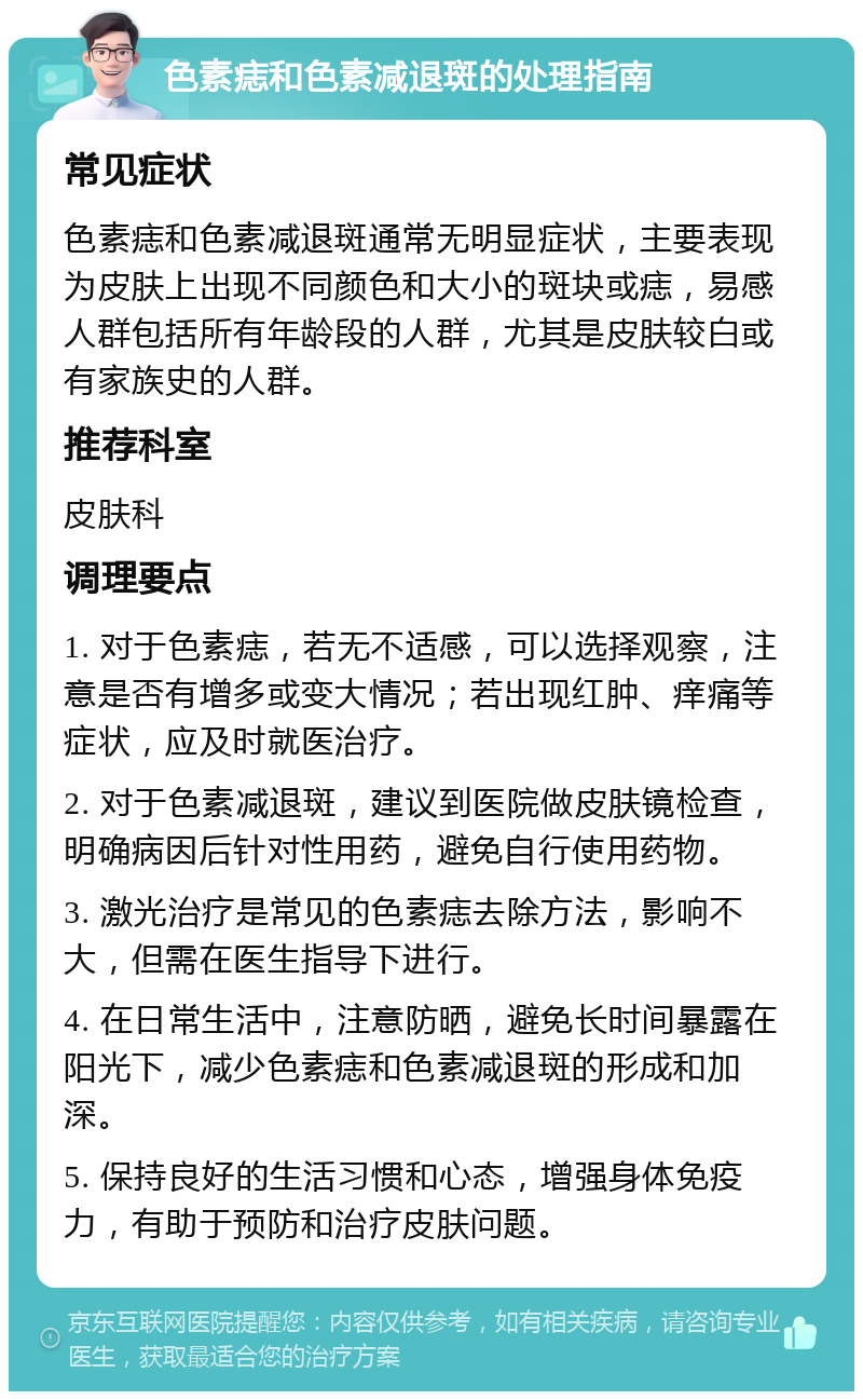 色素痣和色素减退斑的处理指南 常见症状 色素痣和色素减退斑通常无明显症状，主要表现为皮肤上出现不同颜色和大小的斑块或痣，易感人群包括所有年龄段的人群，尤其是皮肤较白或有家族史的人群。 推荐科室 皮肤科 调理要点 1. 对于色素痣，若无不适感，可以选择观察，注意是否有增多或变大情况；若出现红肿、痒痛等症状，应及时就医治疗。 2. 对于色素减退斑，建议到医院做皮肤镜检查，明确病因后针对性用药，避免自行使用药物。 3. 激光治疗是常见的色素痣去除方法，影响不大，但需在医生指导下进行。 4. 在日常生活中，注意防晒，避免长时间暴露在阳光下，减少色素痣和色素减退斑的形成和加深。 5. 保持良好的生活习惯和心态，增强身体免疫力，有助于预防和治疗皮肤问题。