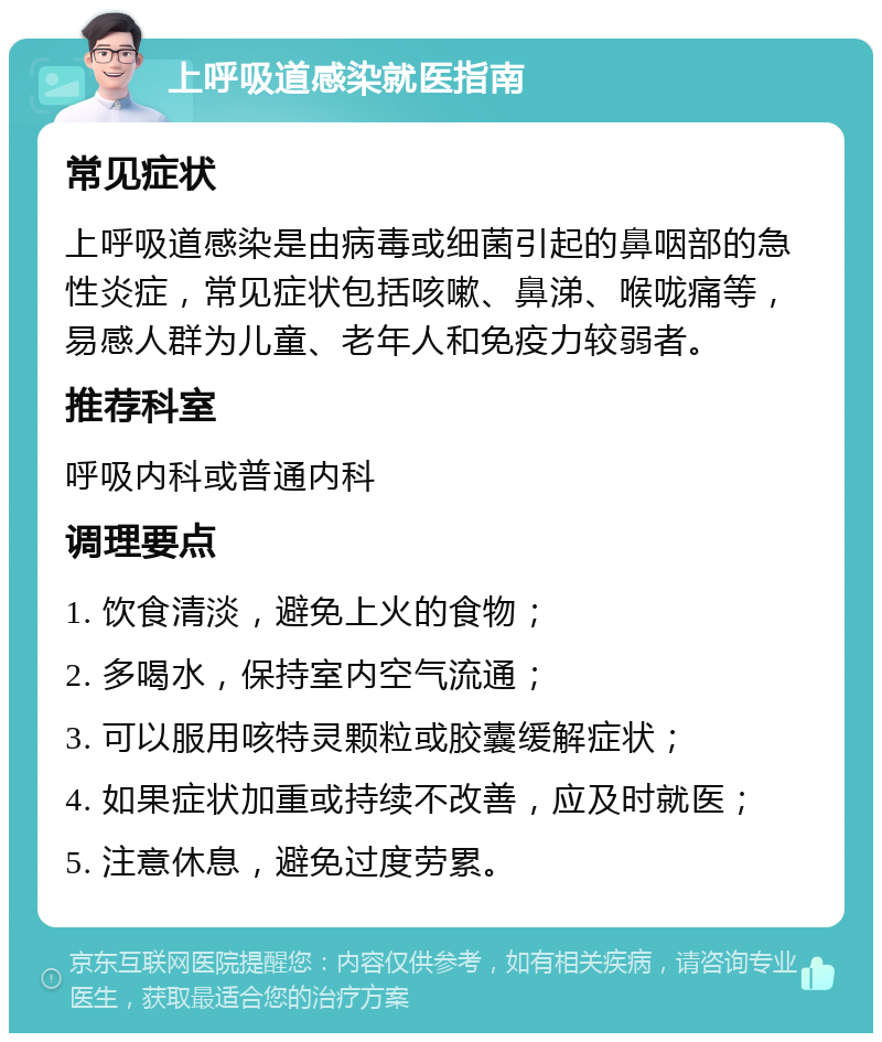 上呼吸道感染就医指南 常见症状 上呼吸道感染是由病毒或细菌引起的鼻咽部的急性炎症，常见症状包括咳嗽、鼻涕、喉咙痛等，易感人群为儿童、老年人和免疫力较弱者。 推荐科室 呼吸内科或普通内科 调理要点 1. 饮食清淡，避免上火的食物； 2. 多喝水，保持室内空气流通； 3. 可以服用咳特灵颗粒或胶囊缓解症状； 4. 如果症状加重或持续不改善，应及时就医； 5. 注意休息，避免过度劳累。