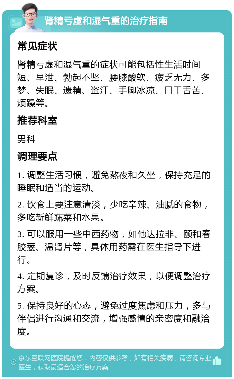 肾精亏虚和湿气重的治疗指南 常见症状 肾精亏虚和湿气重的症状可能包括性生活时间短、早泄、勃起不坚、腰膝酸软、疲乏无力、多梦、失眠、遗精、盗汗、手脚冰凉、口干舌苦、烦躁等。 推荐科室 男科 调理要点 1. 调整生活习惯，避免熬夜和久坐，保持充足的睡眠和适当的运动。 2. 饮食上要注意清淡，少吃辛辣、油腻的食物，多吃新鲜蔬菜和水果。 3. 可以服用一些中西药物，如他达拉非、颐和春胶囊、温肾片等，具体用药需在医生指导下进行。 4. 定期复诊，及时反馈治疗效果，以便调整治疗方案。 5. 保持良好的心态，避免过度焦虑和压力，多与伴侣进行沟通和交流，增强感情的亲密度和融洽度。