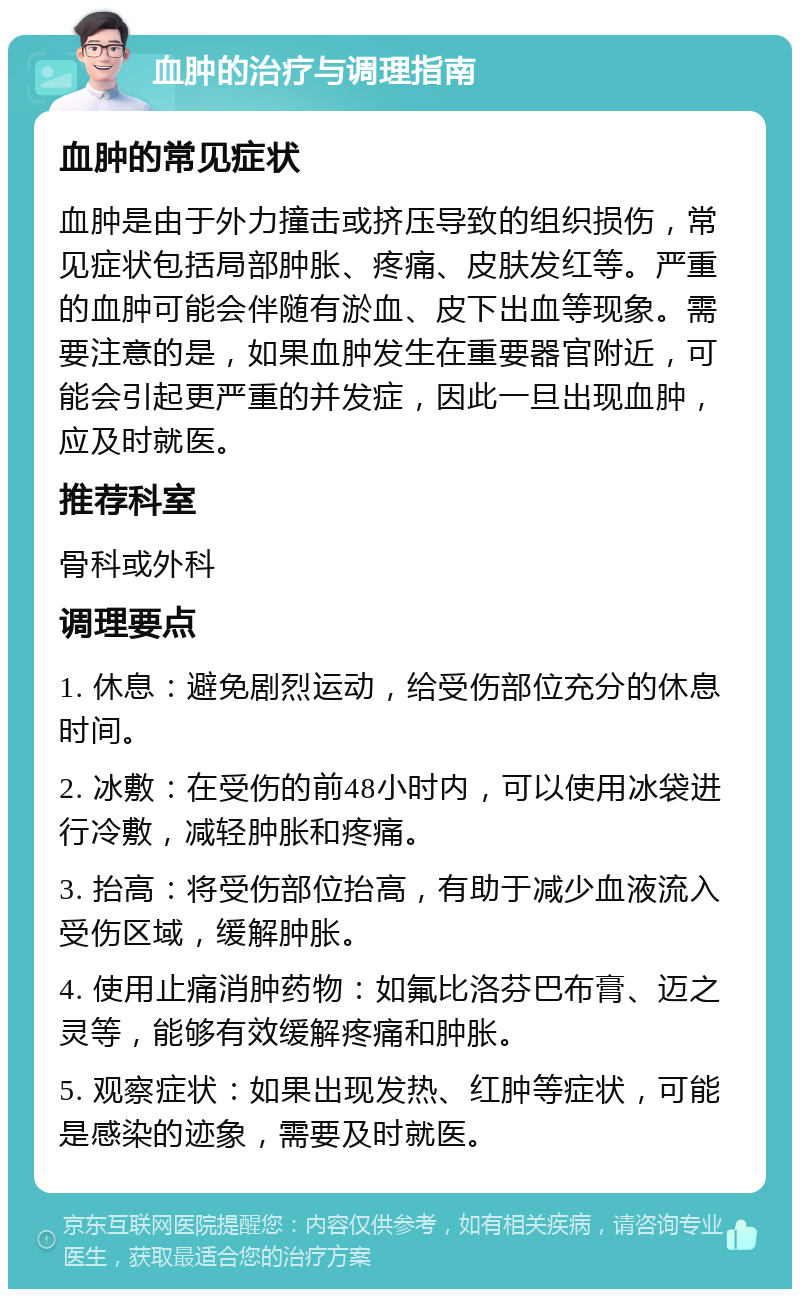 血肿的治疗与调理指南 血肿的常见症状 血肿是由于外力撞击或挤压导致的组织损伤，常见症状包括局部肿胀、疼痛、皮肤发红等。严重的血肿可能会伴随有淤血、皮下出血等现象。需要注意的是，如果血肿发生在重要器官附近，可能会引起更严重的并发症，因此一旦出现血肿，应及时就医。 推荐科室 骨科或外科 调理要点 1. 休息：避免剧烈运动，给受伤部位充分的休息时间。 2. 冰敷：在受伤的前48小时内，可以使用冰袋进行冷敷，减轻肿胀和疼痛。 3. 抬高：将受伤部位抬高，有助于减少血液流入受伤区域，缓解肿胀。 4. 使用止痛消肿药物：如氟比洛芬巴布膏、迈之灵等，能够有效缓解疼痛和肿胀。 5. 观察症状：如果出现发热、红肿等症状，可能是感染的迹象，需要及时就医。