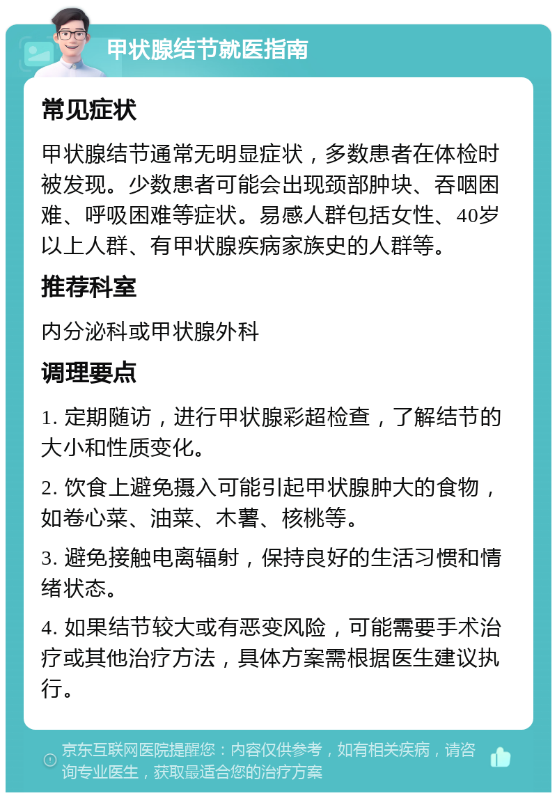 甲状腺结节就医指南 常见症状 甲状腺结节通常无明显症状，多数患者在体检时被发现。少数患者可能会出现颈部肿块、吞咽困难、呼吸困难等症状。易感人群包括女性、40岁以上人群、有甲状腺疾病家族史的人群等。 推荐科室 内分泌科或甲状腺外科 调理要点 1. 定期随访，进行甲状腺彩超检查，了解结节的大小和性质变化。 2. 饮食上避免摄入可能引起甲状腺肿大的食物，如卷心菜、油菜、木薯、核桃等。 3. 避免接触电离辐射，保持良好的生活习惯和情绪状态。 4. 如果结节较大或有恶变风险，可能需要手术治疗或其他治疗方法，具体方案需根据医生建议执行。