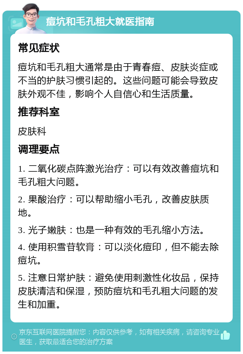 痘坑和毛孔粗大就医指南 常见症状 痘坑和毛孔粗大通常是由于青春痘、皮肤炎症或不当的护肤习惯引起的。这些问题可能会导致皮肤外观不佳，影响个人自信心和生活质量。 推荐科室 皮肤科 调理要点 1. 二氧化碳点阵激光治疗：可以有效改善痘坑和毛孔粗大问题。 2. 果酸治疗：可以帮助缩小毛孔，改善皮肤质地。 3. 光子嫩肤：也是一种有效的毛孔缩小方法。 4. 使用积雪苷软膏：可以淡化痘印，但不能去除痘坑。 5. 注意日常护肤：避免使用刺激性化妆品，保持皮肤清洁和保湿，预防痘坑和毛孔粗大问题的发生和加重。