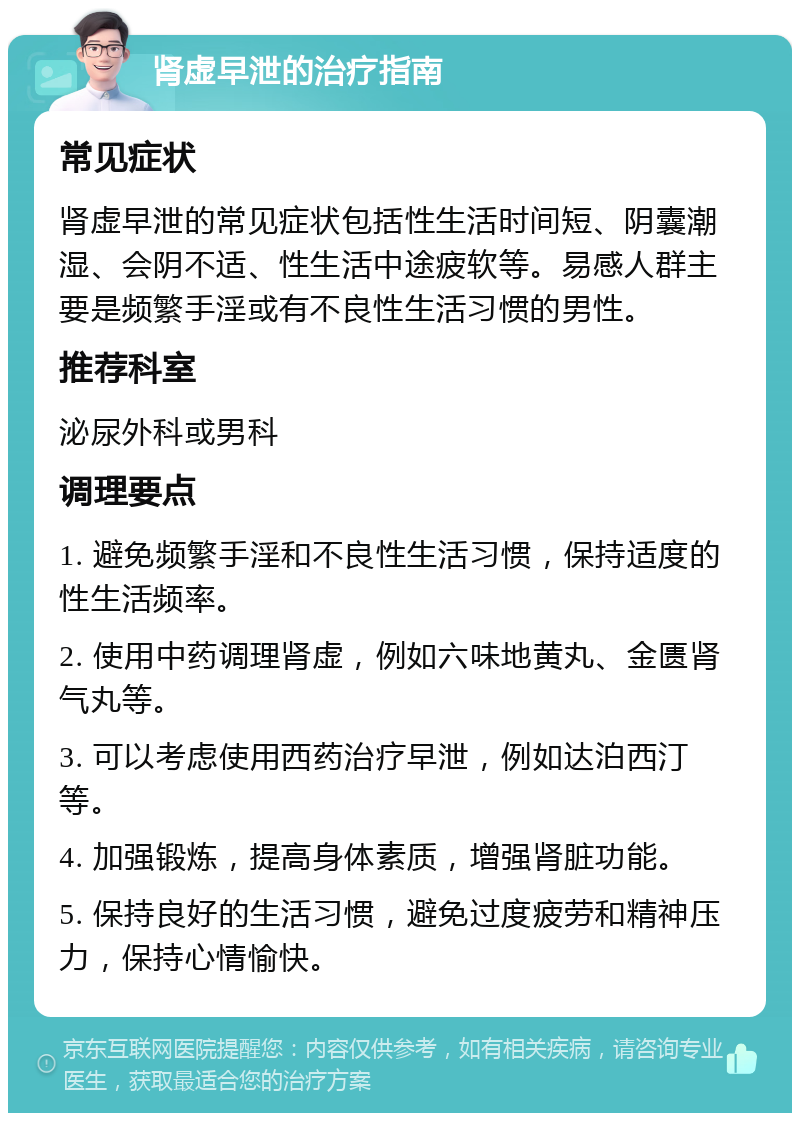 肾虚早泄的治疗指南 常见症状 肾虚早泄的常见症状包括性生活时间短、阴囊潮湿、会阴不适、性生活中途疲软等。易感人群主要是频繁手淫或有不良性生活习惯的男性。 推荐科室 泌尿外科或男科 调理要点 1. 避免频繁手淫和不良性生活习惯，保持适度的性生活频率。 2. 使用中药调理肾虚，例如六味地黄丸、金匮肾气丸等。 3. 可以考虑使用西药治疗早泄，例如达泊西汀等。 4. 加强锻炼，提高身体素质，增强肾脏功能。 5. 保持良好的生活习惯，避免过度疲劳和精神压力，保持心情愉快。