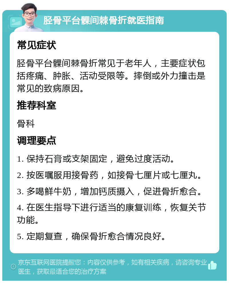 胫骨平台髁间棘骨折就医指南 常见症状 胫骨平台髁间棘骨折常见于老年人，主要症状包括疼痛、肿胀、活动受限等。摔倒或外力撞击是常见的致病原因。 推荐科室 骨科 调理要点 1. 保持石膏或支架固定，避免过度活动。 2. 按医嘱服用接骨药，如接骨七厘片或七厘丸。 3. 多喝鲜牛奶，增加钙质摄入，促进骨折愈合。 4. 在医生指导下进行适当的康复训练，恢复关节功能。 5. 定期复查，确保骨折愈合情况良好。