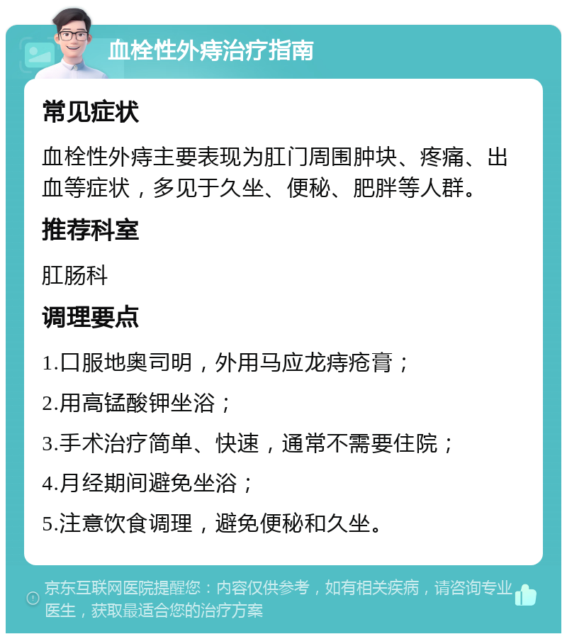 血栓性外痔治疗指南 常见症状 血栓性外痔主要表现为肛门周围肿块、疼痛、出血等症状，多见于久坐、便秘、肥胖等人群。 推荐科室 肛肠科 调理要点 1.口服地奥司明，外用马应龙痔疮膏； 2.用高锰酸钾坐浴； 3.手术治疗简单、快速，通常不需要住院； 4.月经期间避免坐浴； 5.注意饮食调理，避免便秘和久坐。