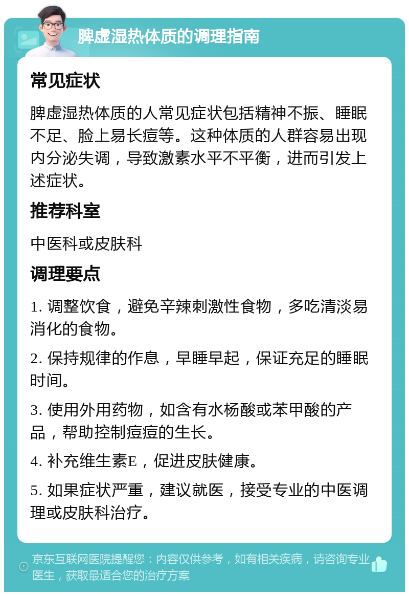 脾虚湿热体质的调理指南 常见症状 脾虚湿热体质的人常见症状包括精神不振、睡眠不足、脸上易长痘等。这种体质的人群容易出现内分泌失调，导致激素水平不平衡，进而引发上述症状。 推荐科室 中医科或皮肤科 调理要点 1. 调整饮食，避免辛辣刺激性食物，多吃清淡易消化的食物。 2. 保持规律的作息，早睡早起，保证充足的睡眠时间。 3. 使用外用药物，如含有水杨酸或苯甲酸的产品，帮助控制痘痘的生长。 4. 补充维生素E，促进皮肤健康。 5. 如果症状严重，建议就医，接受专业的中医调理或皮肤科治疗。