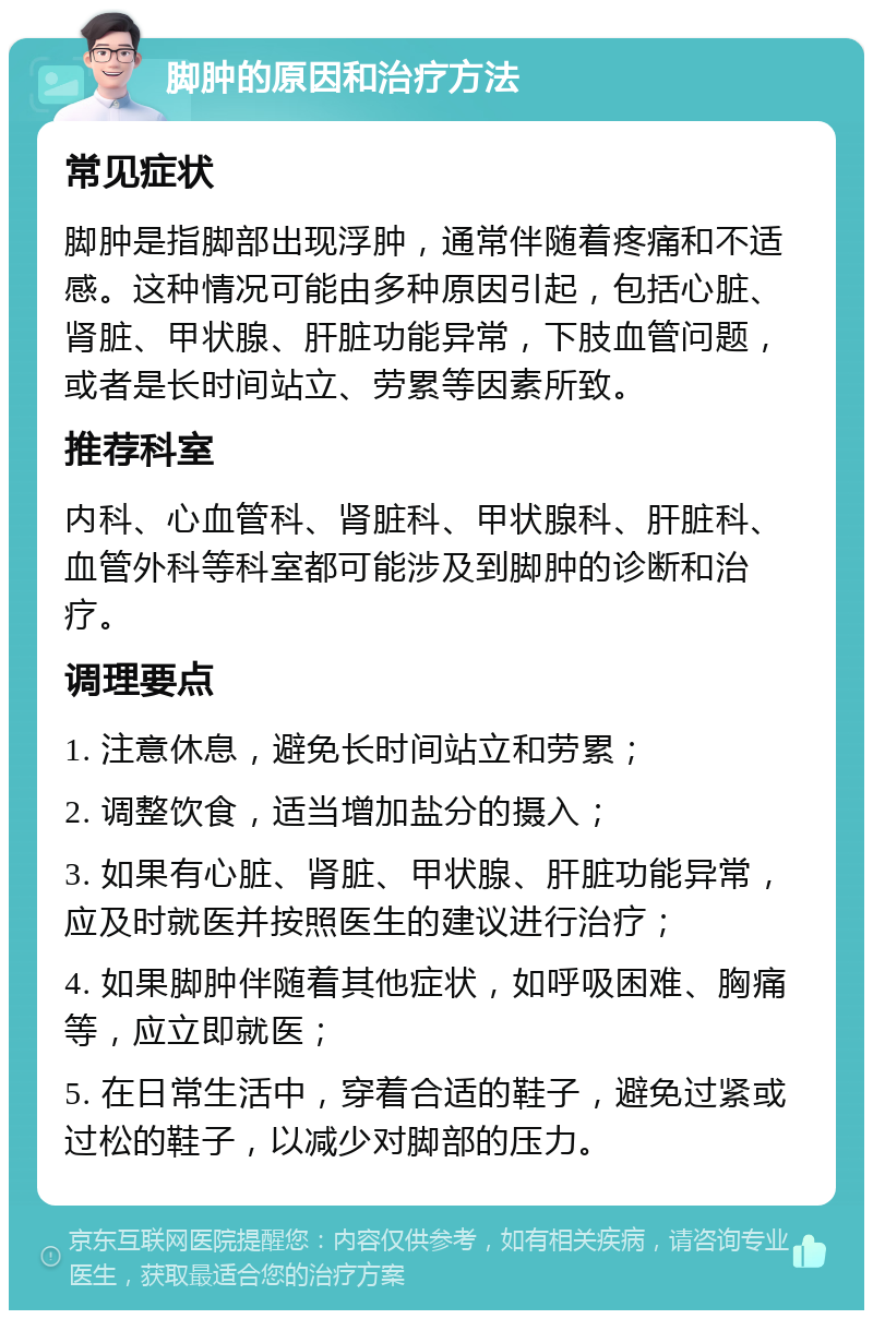 脚肿的原因和治疗方法 常见症状 脚肿是指脚部出现浮肿，通常伴随着疼痛和不适感。这种情况可能由多种原因引起，包括心脏、肾脏、甲状腺、肝脏功能异常，下肢血管问题，或者是长时间站立、劳累等因素所致。 推荐科室 内科、心血管科、肾脏科、甲状腺科、肝脏科、血管外科等科室都可能涉及到脚肿的诊断和治疗。 调理要点 1. 注意休息，避免长时间站立和劳累； 2. 调整饮食，适当增加盐分的摄入； 3. 如果有心脏、肾脏、甲状腺、肝脏功能异常，应及时就医并按照医生的建议进行治疗； 4. 如果脚肿伴随着其他症状，如呼吸困难、胸痛等，应立即就医； 5. 在日常生活中，穿着合适的鞋子，避免过紧或过松的鞋子，以减少对脚部的压力。