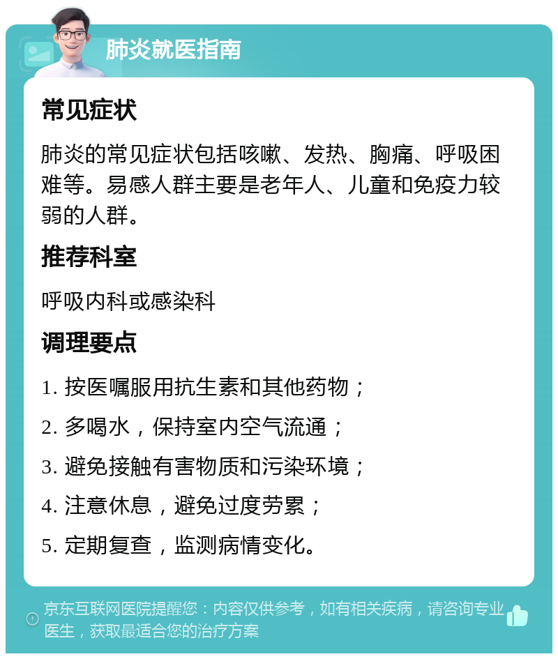 肺炎就医指南 常见症状 肺炎的常见症状包括咳嗽、发热、胸痛、呼吸困难等。易感人群主要是老年人、儿童和免疫力较弱的人群。 推荐科室 呼吸内科或感染科 调理要点 1. 按医嘱服用抗生素和其他药物； 2. 多喝水，保持室内空气流通； 3. 避免接触有害物质和污染环境； 4. 注意休息，避免过度劳累； 5. 定期复查，监测病情变化。