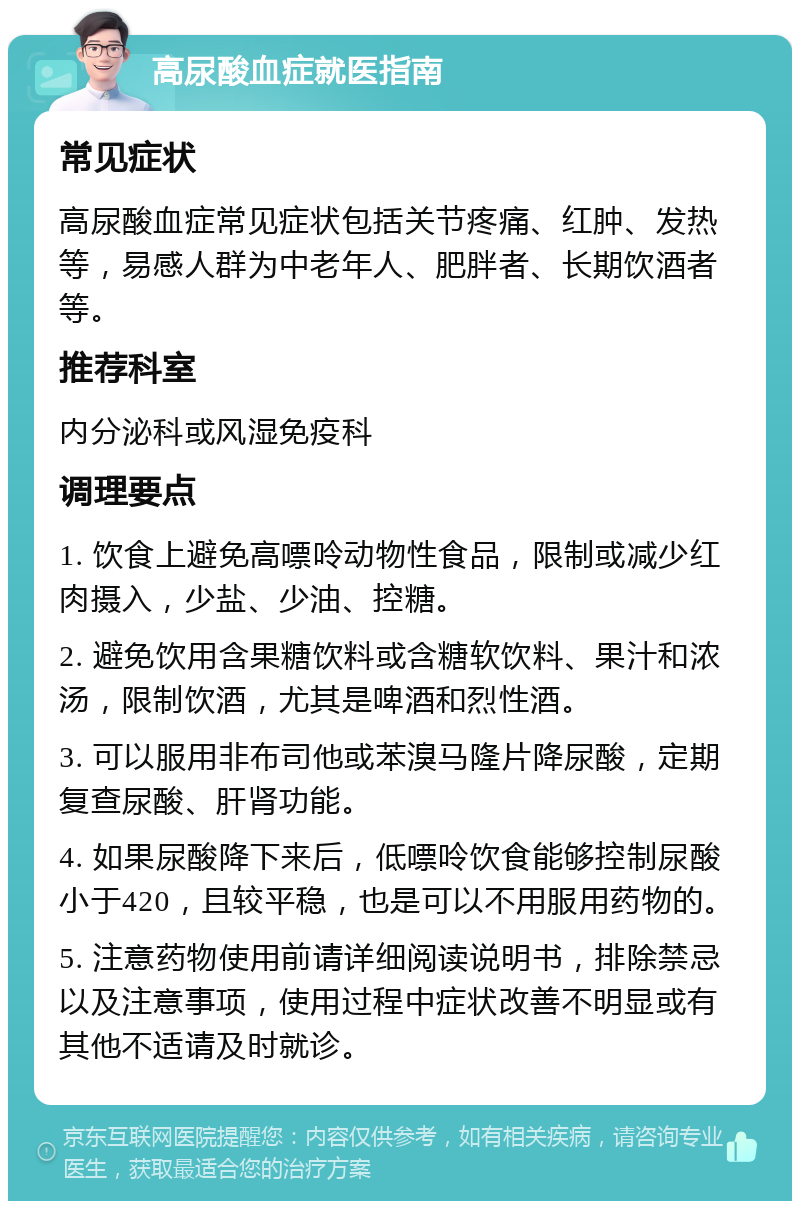 高尿酸血症就医指南 常见症状 高尿酸血症常见症状包括关节疼痛、红肿、发热等，易感人群为中老年人、肥胖者、长期饮酒者等。 推荐科室 内分泌科或风湿免疫科 调理要点 1. 饮食上避免高嘌呤动物性食品，限制或减少红肉摄入，少盐、少油、控糖。 2. 避免饮用含果糖饮料或含糖软饮料、果汁和浓汤，限制饮酒，尤其是啤酒和烈性酒。 3. 可以服用非布司他或苯溴马隆片降尿酸，定期复查尿酸、肝肾功能。 4. 如果尿酸降下来后，低嘌呤饮食能够控制尿酸小于420，且较平稳，也是可以不用服用药物的。 5. 注意药物使用前请详细阅读说明书，排除禁忌以及注意事项，使用过程中症状改善不明显或有其他不适请及时就诊。