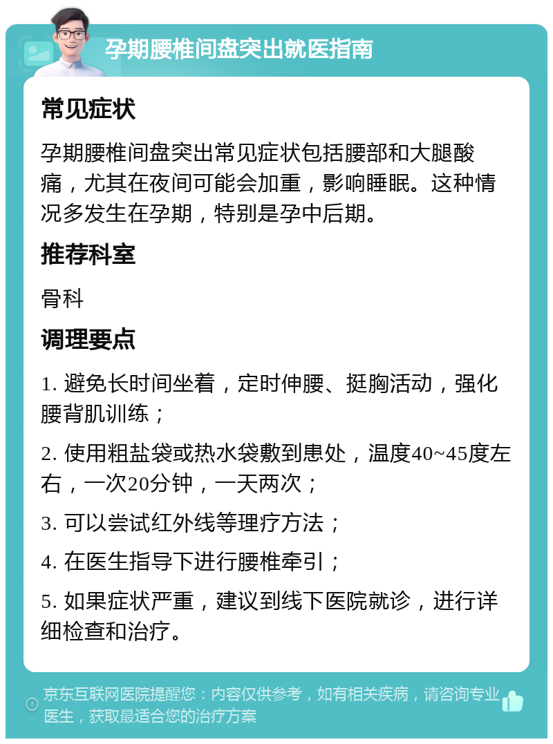 孕期腰椎间盘突出就医指南 常见症状 孕期腰椎间盘突出常见症状包括腰部和大腿酸痛，尤其在夜间可能会加重，影响睡眠。这种情况多发生在孕期，特别是孕中后期。 推荐科室 骨科 调理要点 1. 避免长时间坐着，定时伸腰、挺胸活动，强化腰背肌训练； 2. 使用粗盐袋或热水袋敷到患处，温度40~45度左右，一次20分钟，一天两次； 3. 可以尝试红外线等理疗方法； 4. 在医生指导下进行腰椎牵引； 5. 如果症状严重，建议到线下医院就诊，进行详细检查和治疗。