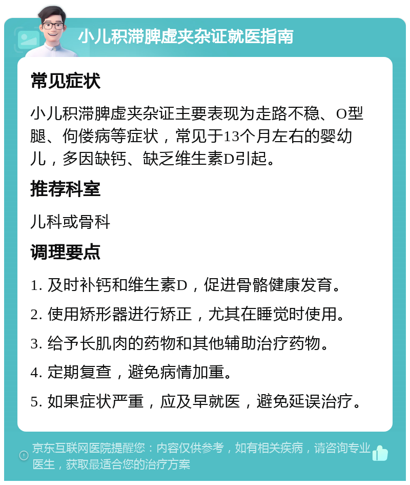 小儿积滞脾虚夹杂证就医指南 常见症状 小儿积滞脾虚夹杂证主要表现为走路不稳、O型腿、佝偻病等症状，常见于13个月左右的婴幼儿，多因缺钙、缺乏维生素D引起。 推荐科室 儿科或骨科 调理要点 1. 及时补钙和维生素D，促进骨骼健康发育。 2. 使用矫形器进行矫正，尤其在睡觉时使用。 3. 给予长肌肉的药物和其他辅助治疗药物。 4. 定期复查，避免病情加重。 5. 如果症状严重，应及早就医，避免延误治疗。