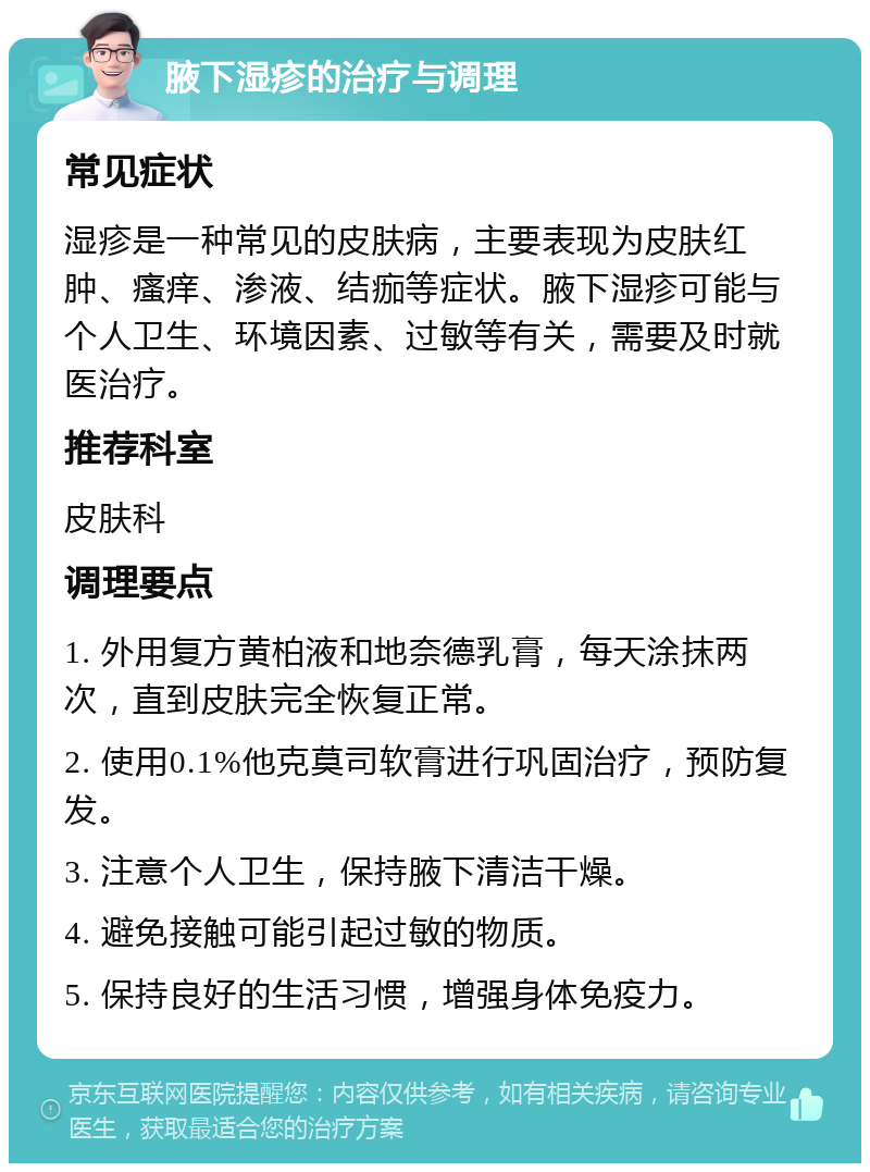 腋下湿疹的治疗与调理 常见症状 湿疹是一种常见的皮肤病，主要表现为皮肤红肿、瘙痒、渗液、结痂等症状。腋下湿疹可能与个人卫生、环境因素、过敏等有关，需要及时就医治疗。 推荐科室 皮肤科 调理要点 1. 外用复方黄柏液和地奈德乳膏，每天涂抹两次，直到皮肤完全恢复正常。 2. 使用0.1%他克莫司软膏进行巩固治疗，预防复发。 3. 注意个人卫生，保持腋下清洁干燥。 4. 避免接触可能引起过敏的物质。 5. 保持良好的生活习惯，增强身体免疫力。