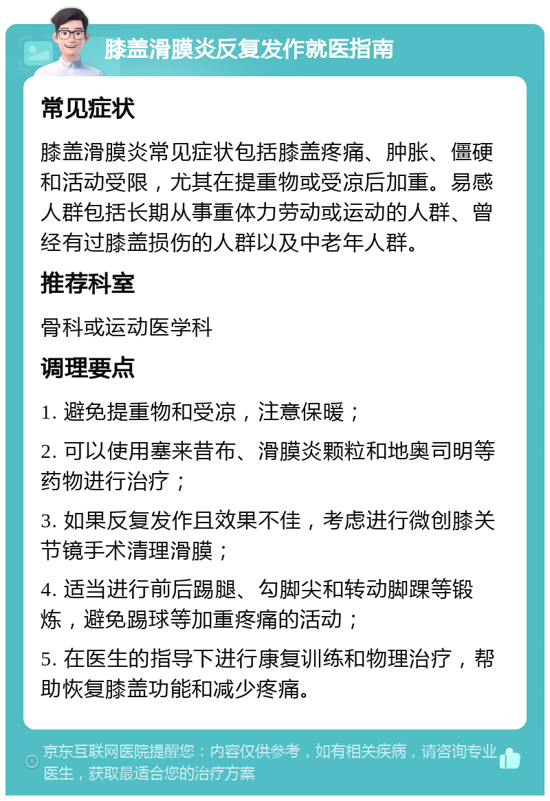 膝盖滑膜炎反复发作就医指南 常见症状 膝盖滑膜炎常见症状包括膝盖疼痛、肿胀、僵硬和活动受限，尤其在提重物或受凉后加重。易感人群包括长期从事重体力劳动或运动的人群、曾经有过膝盖损伤的人群以及中老年人群。 推荐科室 骨科或运动医学科 调理要点 1. 避免提重物和受凉，注意保暖； 2. 可以使用塞来昔布、滑膜炎颗粒和地奥司明等药物进行治疗； 3. 如果反复发作且效果不佳，考虑进行微创膝关节镜手术清理滑膜； 4. 适当进行前后踢腿、勾脚尖和转动脚踝等锻炼，避免踢球等加重疼痛的活动； 5. 在医生的指导下进行康复训练和物理治疗，帮助恢复膝盖功能和减少疼痛。