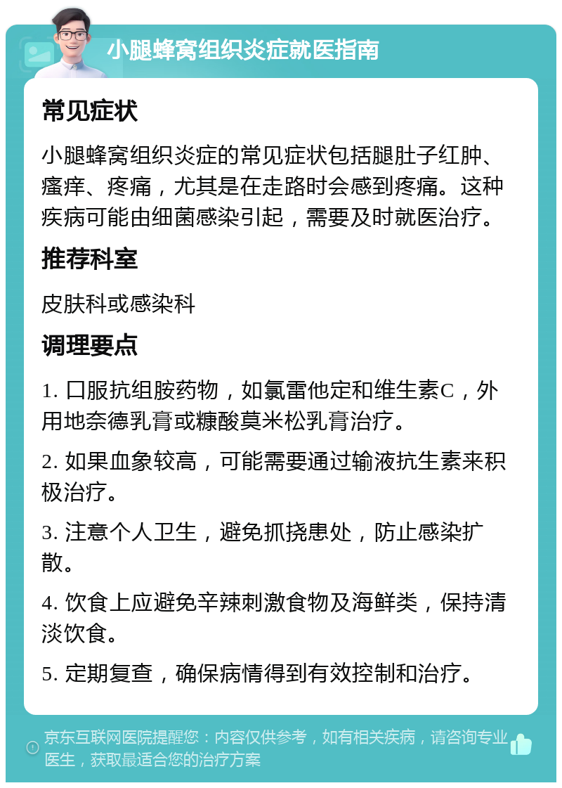 小腿蜂窝组织炎症就医指南 常见症状 小腿蜂窝组织炎症的常见症状包括腿肚子红肿、瘙痒、疼痛，尤其是在走路时会感到疼痛。这种疾病可能由细菌感染引起，需要及时就医治疗。 推荐科室 皮肤科或感染科 调理要点 1. 口服抗组胺药物，如氯雷他定和维生素C，外用地奈德乳膏或糠酸莫米松乳膏治疗。 2. 如果血象较高，可能需要通过输液抗生素来积极治疗。 3. 注意个人卫生，避免抓挠患处，防止感染扩散。 4. 饮食上应避免辛辣刺激食物及海鲜类，保持清淡饮食。 5. 定期复查，确保病情得到有效控制和治疗。