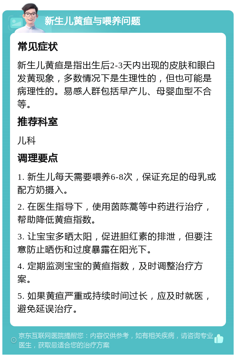 新生儿黄疸与喂养问题 常见症状 新生儿黄疸是指出生后2-3天内出现的皮肤和眼白发黄现象，多数情况下是生理性的，但也可能是病理性的。易感人群包括早产儿、母婴血型不合等。 推荐科室 儿科 调理要点 1. 新生儿每天需要喂养6-8次，保证充足的母乳或配方奶摄入。 2. 在医生指导下，使用茵陈蒿等中药进行治疗，帮助降低黄疸指数。 3. 让宝宝多晒太阳，促进胆红素的排泄，但要注意防止晒伤和过度暴露在阳光下。 4. 定期监测宝宝的黄疸指数，及时调整治疗方案。 5. 如果黄疸严重或持续时间过长，应及时就医，避免延误治疗。